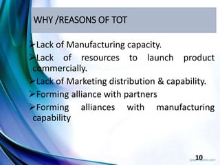 WHY /REASONS OF TOT
Lack of Manufacturing capacity.
Lack of resources to launch product
commercially.
Lack of Marketing distribution & capability.
Forming alliance with partners
Forming alliances with manufacturing
capability
10
 