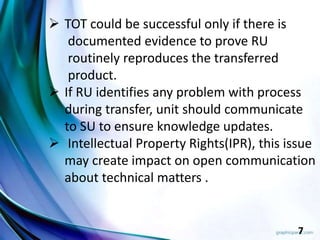 7
 TOT could be successful only if there is
documented evidence to prove RU
routinely reproduces the transferred
product.
 If RU identifies any problem with process
during transfer, unit should communicate
to SU to ensure knowledge updates.
 Intellectual Property Rights(IPR), this issue
may create impact on open communication
about technical matters .
 