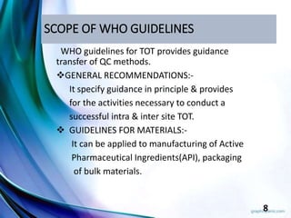 SCOPE OF WHO GUIDELINES
WHO guidelines for TOT provides guidance
transfer of QC methods.
GENERAL RECOMMENDATIONS:-
It specify guidance in principle & provides
for the activities necessary to conduct a
successful intra & inter site TOT.
 GUIDELINES FOR MATERIALS:-
It can be applied to manufacturing of Active
Pharmaceutical Ingredients(API), packaging
of bulk materials.
8
 