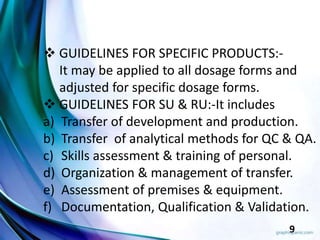 9
 GUIDELINES FOR SPECIFIC PRODUCTS:-
It may be applied to all dosage forms and
adjusted for specific dosage forms.
 GUIDELINES FOR SU & RU:-It includes
a) Transfer of development and production.
b) Transfer of analytical methods for QC & QA.
c) Skills assessment & training of personal.
d) Organization & management of transfer.
e) Assessment of premises & equipment.
f) Documentation, Qualification & Validation.
 