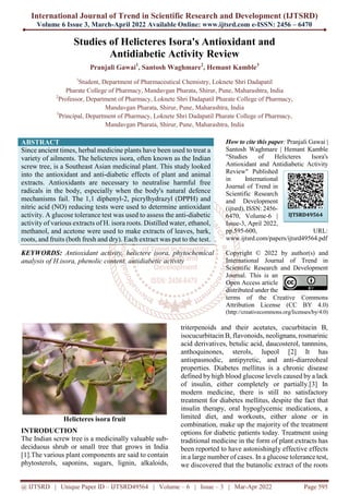 International Journal of Trend in Scientific Research and Development (IJTSRD)
Volume 6 Issue 3, March-April 2022 Available Online: www.ijtsrd.com e-ISSN: 2456 – 6470
@ IJTSRD | Unique Paper ID – IJTSRD49564 | Volume – 6 | Issue – 3 | Mar-Apr 2022 Page 595
Studies of Helicteres Isora's Antioxidant and
Antidiabetic Activity Review
Pranjali Gawai1
, Santosh Waghmare2
, Hemant Kamble3
1
Student, Department of Pharmaceutical Chemistry, Loknete Shri Dadapatil
Pharate College of Pharmacy, Mandavgan Pharata, Shirur, Pune, Maharashtra, India
2
Professor, Department of Pharmacy, Loknete Shri Dadapatil Pharate College of Pharmacy,
Mandavgan Pharata, Shirur, Pune, Maharashtra, India
3
Principal, Department of Pharmacy, Loknete Shri Dadapatil Pharate College of Pharmacy,
Mandavgan Pharata, Shirur, Pune, Maharashtra, India
ABSTRACT
Since ancient times, herbal medicine plants have been used to treat a
variety of ailments. The helicteres isora, often known as the Indian
screw tree, is a Southeast Asian medicinal plant. This study looked
into the antioxidant and anti-diabetic effects of plant and animal
extracts. Antioxidants are necessary to neutralise harmful free
radicals in the body, especially when the body's natural defence
mechanisms fail. The 1,1 diphenyl-2, picrylhydrazyl (DPPH) and
nitric acid (NO) reducing tests were used to determine antioxidant
activity. A glucose tolerance test was used to assess the anti-diabetic
activity of various extracts of H. isora roots. Distilled water, ethanol,
methanol, and acetone were used to make extracts of leaves, bark,
roots, and fruits (both fresh and dry). Each extract was put to the test.
KEYWORDS: Antioxidant activity, helictere isora, phytochemical
analysis of H.isora, phenolic content, antidiabetic activity
How to cite this paper: Pranjali Gawai |
Santosh Waghmare | Hemant Kamble
"Studies of Helicteres Isora's
Antioxidant and Antidiabetic Activity
Review" Published
in International
Journal of Trend in
Scientific Research
and Development
(ijtsrd), ISSN: 2456-
6470, Volume-6 |
Issue-3, April 2022,
pp.595-600, URL:
www.ijtsrd.com/papers/ijtsrd49564.pdf
Copyright © 2022 by author(s) and
International Journal of Trend in
Scientific Research and Development
Journal. This is an
Open Access article
distributed under the
terms of the Creative Commons
Attribution License (CC BY 4.0)
(http://creativecommons.org/licenses/by/4.0)
Helicteres isora fruit
INTRODUCTION
The Indian screw tree is a medicinally valuable sub-
deciduous shrub or small tree that grows in India
[1].The various plant components are said to contain
phytosterols, saponins, sugars, lignin, alkaloids,
triterpenoids and their acetates, cucurbitacin B,
isocucurbitacin B, flavonoids, neolignans, rosmarinic
acid derivatives, betulic acid, daucosterol, tannnins,
anthoquinones, sterols, lupeol [2] It has
antispasmodic, antipyretic, and anti-diarreoheal
properties. Diabetes mellitus is a chronic disease
defined by high blood glucose levels caused by a lack
of insulin, either completely or partially.[3] In
modern medicine, there is still no satisfactory
treatment for diabetes mellitus, despite the fact that
insulin therapy, oral hypoglycemic medications, a
limited diet, and workouts, either alone or in
combination, make up the majority of the treatment
options for diabetic patients today. Treatment using
traditional medicine in the form of plant extracts has
been reported to have astonishingly effective effects
in a large number of cases. In a glucose tolerance test,
we discovered that the butanolic extract of the roots
IJTSRD49564
 