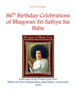 Om Sri Sai Ram


    th
86 Birthday Celebrations
of Bhagwan Sri Sathya Sai
         Baba




          Dedicated at the Divine Lotus Feet
Sathya Sai Seva Organization, Sanvordem- Curchorem
                         GOA
 