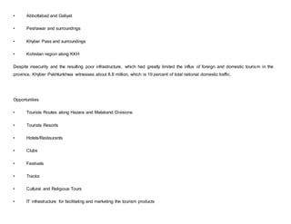 • Abbottabad and Galiyat
• Peshawar and surroundings
• Khyber Pass and surroundings
• Kohistan region along KKH
Despite insecurity and the resulting poor infrastructure, which had greatly limited the influx of foreign and domestic tourism in the
province, Khyber Pakhtunkhwa witnesses about 8.8 million, which is 19 percent of total national domestic traffic.
Opportunities
• Tourists Routes along Hazara and Malakand Divisions
• Tourists Resorts
• Hotels/Restaurants
• Clubs
• Festivals
• Tracks
• Cultural and Religious Tours
• IT infrastructure for facilitating and marketing the tourism products
 