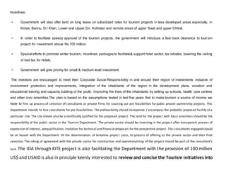 Incentives:
• Government will also offer land on long lease on subsidized rates for tourism projects in less developed areas especially, in
Kohat, Bannu, D.I Khan, Lower and Upper Dir, Kohistan and remote areas of upper Swat and upper Chitral.
• In order to facilitate speedy approval of the tourism projects, the government will introduce a fast track clearance to touri sm
project for investment above Rs.100 million.
• Special efforts to promote winter tourism, incentives packages to facilitate& support hotel sector, tax rebates, lowering the ceiling
of bed tax for hotels.
• Government will give priority for small & medium level investment.
The investors are encouraged to meet their Corporate Social Responsibility in and around their region of investments inclusive of
environment protection and improvements, integration of the inhabitants of the region in the development plans, vocation and
educational training and capacity building of the youth, improving the lives of the inhabitants by setting up schools, health care centres
and other civic amenities.The plan is based on the assumptions tested in last five years that to make tourism a source of income we
have to firm up process of selection of consultants or private firms for sourcing out pre feasibilities forpublic private partnership projects. This
Department intends to hire consultants for pre-feasibilities. The prefeasibility should incorporate / encompass the probable proposed facility at a
particular site. The site should also be scientifically justified for the proposed project. The land for the project with basic amenities should be the
responsibility of the public sector in the Tourism Department. The private sector should be investing in the project after transparent process of
expression of interest, prequalification, invitation for technical and financialproposals for the prospective project. The consultants engaged should
be on bound with the Department till the determination of tentative project costs, its process of offering to the private sector and their final
selection. The inking of agreement with the private sector for construction and operationalizing of the project should be part of the consultant’s
task. The IDA through KITE project is also facilitating the Department with the provision of 100 million
US$ and USAID is also in principle keenly interested to review and concise the Tourism initiativesinto
 