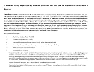 a Tourism Policy augmented by Tourism Authority and PPP Act for streamlining investment in
tourism.
Tourism benefitsthe local public at large. The tourist rupee is indeedavery busy rupee and changes many hands. Considerwhere it came from, and
where it’s goingnext and what it will achieve before itis done.For the busy tourist rupee will not remain quietlyinthe service stationmoney till,neither
will it remain inthe restaurant nor in the hotel drawer. For instance,it helpsto pay the bowser boy,the waiter and the cook, who can then pay theirrent
to their landlords,who in turn can clear theirown chemistbills.Resultantly,the chemistshop assistant collectsthe weeklywage and is able to buy the
desiredclothfor his wife from the local shop, whilstthe shop ownerbuys some paint to keepbusinesssprucedand evenhires a plumberto fixthe leaking
roof. The plumberpays his grocery bill,the grocer remunerateshis staff,the grocery attendant behindthe checkoutcounter buys some shoes,and the
owner ofthe shoe shop goes up the street for the paper to read the latest news.Hence the busy tourist rupee goesround and round the town in and out
of shops,up and down the town providingthe necessitiestoall ofwhom it meets.Any investmentthat brings ina tourist brings infurther tourist rupees.
So take into account the tourist money and its multipliereffectall around and that too without the bane of corruption. It is the easiestway to jump-start
the economy.All stakeholders,starting from governmentcircles,needto take a note of this point.
It is worth mentioningthat :
 Tourismhas directlysufferedafter9/11
 Estimatedlossesinbillionsof rupees
 Livelihoodof thousandsof familiesinSwat,Chitral, Galiyat,Kaghanetcaffected
 Hospitalityindustry,hoteliers,smallentrepreneurs,touroperatorshave gone bankrupt
 Bad Image:Investorconfidence shattered
 Domestictourismworsened
The coordinationthroughthe taskfor constitutedforcoordinationontourismpromotionandprivate sectorinvestmentwouldenable the grassroot
populationtoearnmore income tosupportthemselvesandengage intourismrelatedactivities. These measures wouldturnaroundthe tourism
industrytoimprove Pakistan’sinternationalimage andincrease itsdirectcontributiontoGDP.TourisminPakistanhasundoubtedlyimmense
potential givenourdiverse culture,heritageandnatural endowment.However,fornowitisa missedopportunityowingtomultiplereasonsincluding
the war-on-terror,minimal marketing,poorpublicandprivate sectorinfrastructure andservices.Inordertoboosttourismwe will:
Promote andpositionPakistanas“Asia’sBestKeptSecret”in the global tourismmarket.
Championtourisminplacesincludingandbeyondthe northernareasof Pakistan –especiallyalongthe Indusandthe historicSufi sitesof Punjab,
SindhandBalochistan.
 