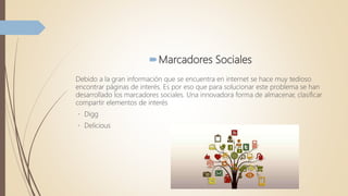 Marcadores Sociales
Debido a la gran información que se encuentra en internet se hace muy tedioso
encontrar páginas de interés. Es por eso que para solucionar este problema se han
desarrollado los marcadores sociales. Una innovadora forma de almacenar, clasificar
compartir elementos de interés
Digg
Delicious
 