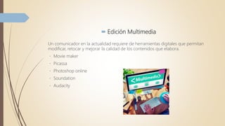  Edición Multimedia
Un comunicador en la actualidad requiere de herramientas digitales que permitan
modificar, retocar y mejorar la calidad de los contenidos que elabora.
Movie maker
Picassa
Photoshop online
Soundation
Audacity
 