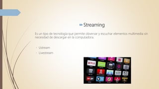 Streaming
Es un tipo de tecnología que permite observar y escuchar elementos multimedia sin
necesidad de descargar en la computadora.
Ustream
Livestream
 