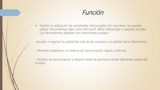 Función
 Facilitar la realización de actividades relacionadas con una tarea. Se pueden
utilizar herramientas tales como Microsoft office, Messenger o paginas sociales.
Las herramientas digitales son importantes porque:
-Ayudan a mejorar la calidad de vida de los usuarios y la calidad de la información.
- Permiten establecer un sistema de comunicación rápida y efectiva.
- Facilitan la comunicación y relación entre las personas desde diferentes partes del
mundo.
 