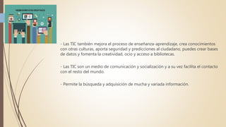 - Las TIC también mejora el proceso de enseñanza-aprendizaje, crea conocimientos
con otras culturas, aporta seguridad y predicciones al ciudadano, puedes crear bases
de datos y fomenta la creatividad, ocio y acceso a bibliotecas.
- Las TIC son un medio de comunicación y socialización y a su vez facilita el contacto
con el resto del mundo.
- Permite la búsqueda y adquisición de mucha y variada información.
 