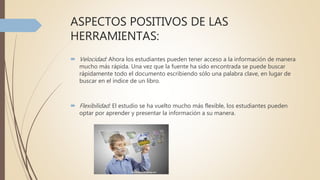 ASPECTOS POSITIVOS DE LAS
HERRAMIENTAS:
 Velocidad: Ahora los estudiantes pueden tener acceso a la información de manera
mucho más rápida. Una vez que la fuente ha sido encontrada se puede buscar
rápidamente todo el documento escribiendo sólo una palabra clave, en lugar de
buscar en el índice de un libro.
 Flexibilidad: El estudio se ha vuelto mucho más flexible, los estudiantes pueden
optar por aprender y presentar la información a su manera.
 