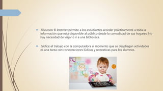  Recursos: El Internet permite a los estudiantes acceder prácticamente a toda la
información que está disponible al público desde la comodidad de sus hogares. No
hay necesidad de viajar o ir a una biblioteca.
 Lúdica: el trabajo con la computadora al momento que se despliegan actividades
es una tarea con connotaciones lúdicas y recreativas para los alumnos.
 