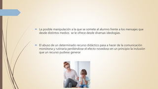  La posible manipulación a la que se somete al alumno frente a los mensajes que
desde distintos medios se le ofrece desde diversas ideologías.
 El abuso de un determinado recurso didáctico pasa a hacer de la comunicación
monótona y rutinaria perdiéndose el efecto novedoso en un principio la inclusión
que un recurso pudiese generar
 