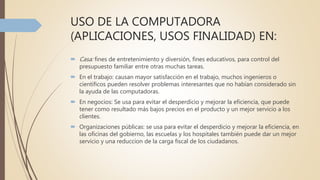 USO DE LA COMPUTADORA
(APLICACIONES, USOS FINALIDAD) EN:
 Casa: fines de entretenimiento y diversión, fines educativos, para control del
presupuesto familiar entre otras muchas tareas.
 En el trabajo: causan mayor satisfacción en el trabajo, muchos ingenieros o
científicos pueden resolver problemas interesantes que no habían considerado sin
la ayuda de las computadoras.
 En negocios: Se usa para evitar el desperdicio y mejorar la eficiencia, que puede
tener como resultado más bajos precios en el producto y un mejor servicio a los
clientes.
 Organizaciones públicas: se usa para evitar el desperdicio y mejorar la eficiencia, en
las oficinas del gobierno, las escuelas y los hospitales también puede dar un mejor
servicio y una reduccion de la carga fiscal de los ciudadanos.
 
