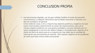 CONCLUSION PROPIA
 Las herramientas digitales, son de gran utilidad, facilitan el modo de transmitir
conocimientos o cualquier información que se desee comunicar o informar a un
tipo de sociedad o en general.
Como todas las cosas, o en su mayoría hay aspectos positivos y negativos, los que
fueron mencionados anteriormente se toman de manera positiva, pero en la
manera negativa podemos ver, que genera ansiedad y una gran obsesión por no
querer despegarse ni a la hora de realizar trabajos o investigaciones, dejando en el
olvido los libros de textos que en su mayoría son mas útiles que la cantidad de
información que encontramos en internet. Otro aspecto negativo es los problemas
de visión que estos mismo están provocando.
 