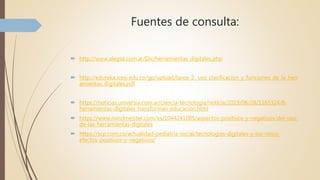 Fuentes de consulta:
 http://www.alegsa.com.ar/Dic/herramientas_digitales.php
 http://eduteka.icesi.edu.co/gp/upload/tarea_2._uso_clasificacion_y_funciones_de_la_herr
amientas_digitales.pdf
 https://noticias.universia.com.ar/ciencia-tecnologia/noticia/2019/06/28/1165324/8-
herramientas-digitales-transforman-educacion.html
 https://www.mindmeister.com/es/1044241085/aspectos-positivos-y-negativos-del-uso-
de-las-herramientas-digitales
 https://scp.com.co/actualidad-pediatria-social/tecnologias-digitales-y-los-ninos-
efectos-positivos-y-negativos/
 
