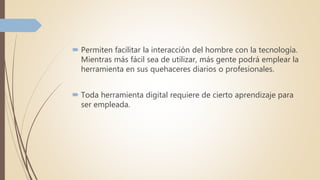  Permiten facilitar la interacción del hombre con la tecnología.
Mientras más fácil sea de utilizar, más gente podrá emplear la
herramienta en sus quehaceres diarios o profesionales.
 Toda herramienta digital requiere de cierto aprendizaje para
ser empleada.
 