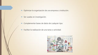  Optimizar la organización de una empresa o institución.
 Ser usadas en investigación.
 Complementar bases de datos de cualquier tipo.
 Facilitar la realización de una tarea o actividad.
 