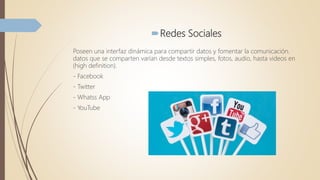 Redes Sociales
Poseen una interfaz dinámica para compartir datos y fomentar la comunicación.
datos que se comparten varían desde textos simples, fotos, audio, hasta videos en
(high definition).
- Facebook
- Twitter
- Whatss App
- YouTube
 