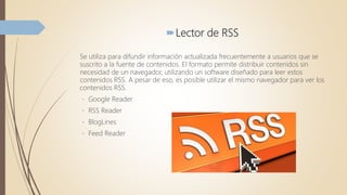 Lector de RSS
Se utiliza para difundir información actualizada frecuentemente a usuarios que se
suscrito a la fuente de contenidos. El formato permite distribuir contenidos sin
necesidad de un navegador, utilizando un software diseñado para leer estos
contenidos RSS. A pesar de eso, es posible utilizar el mismo navegador para ver los
contenidos RSS.
Google Reader
RSS Reader
BlogLines
Feed Reader
 