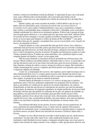 instintos, tomará essa humilhante estrada da adulação. A superstição de que o povo não pode
errar, a que a História toda é um desmentido, não é necessária para fundar a lei da
democracia, a qual vem a ser: que ninguém tem o direito de acertar por ele e de impor-lhe o
seu critério.
         Quanto à pátria, que somos acusados de mutilar, é difícil definir o que ela seja. A
pátria varia em cada homem: para o alsaciano ela está no solo, nos montes pátrios et
incunabula nostra; para o judeu é fundamentalmente a raça; para o muçulmano a religião;
para o polaco a nacionalidade; para o emigrante o bem estar e a liberdade, assim como para o
soldado confederado foi o direito de ter instituições próprias. O Brasil não é geração de hoje,
nem ela pode querer deificar-se, e ser a pátria para nós, que temos outro ideal. Antônio Carlos
foi acusado de haver renegado o seu país, quando aconselhou à Inglaterra que cobrisse de
navios as nossas águas para bloquear os ninhos de piratas do Rio e da Bahia(10), mas quem
desconhece hoje que ele, segundo a sua própria frase, passou à posteridade como vingador da
honra e da dignidade do Brasil?
         Longe de injuriar eu o país, mostrando-lhe tudo que há de vicioso, fraco, indeciso e
rudimentar nele provém da escravidão, parece que dessa forma quis eu converter a instituição
segregada, que tudo absorveu, em bode emissário de Israel, carregá-lo com todas as faltas do
povo, e fazê-lo desaparecer com elas no deserto. O orgulho nacional procura sempre ter à mão
vítimas expiatórias dessas. É melhor que sejam indivíduos; mas a penitência figura-se mais
completa quando são famílias e classes, ou um regime todo.
         Não me acusa entretanto a consciência de haver prometido um millenium para o dia
em que o Brasil celebrasse um jubileu hebraico, libertando todos os servos. A escravidão é um
mal que não precisa mais ter as suas fontes renovadas para atuar em nossa circulação, e que,
hoje, dispensa a relação de senhor e escravo, porque já se diluiu no sangue. Não é portanto a
simples emancipação dos escravos e ingênuos que há de destruir esses germens, para os quais
o organismo adquiriu tal afinidade.
         A meu ver, a emancipação dos escravos e dos ingênuos, posso repeti-lo porque esta é a
idéia fundamental deste livro, é o começo apenas da nossa obra. Quando não houver mais
escravos, a escravidão poderá ser combatida por todos os que hoje nos achamos separados em
dois campos, só porque há um interesse material de permeio.
         Somente depois de libertados os escravos e os senhores do jugo que os inutiliza,
igualmente, para a vida livre, poderemos empreender esse programa sério de reformas - das
quais as que podem ser votadas por lei, apesar da sua imensa importância, são, todavia,
insignificantes ao lado das que devem ser realizada por nós mesmos, por meio de educação,
da associação, da imprensa, da imigração espontânea, da religião purificada, de um novo ideal
de Estado: reformas que não poderão ser realizadas de um jato, aos aplausos da multidão, na
praça pública, mas que terão de ser executadas, para que delas resulte um povo forte,
inteligente, patriota e livre, dia por dia e noite por noite, obscuramente, anonimamente, no
segredo das nossas vidas, na penumbra da família, sem outro aplauso, nem outra recompensa,
senão os da consciência avigorada, moralizada e disciplinada, ao mesmo tempo viril e
humana.
         Essa reforma individual, de nós mesmo, do nosso caráter, do nosso patriotismo, do
nosso sentimento de responsabilidade cívica, é o único meio de suprimir efetivamente a
escravidão da constituição social. A emancipação dos escravos é portanto apenas o começo de
um Rinnovamento, do qual o Brasil está carecendo de encontrar o Gioberti e depois dele, o
Cavour.
         Compare-se com o Brasil atual da escravidão o ideal de pátria que nós, abolicionistas,
sustentamos: um país onde todos sejam livres; onde, atraída pela franqueza das nossas
instituições e pela liberdade do nosso regime, a imigração européia traga, sem cessar, para os
trópicos uma corrente de sangue caucásio vivaz, enérgico e sadio, que possamos absorver sem
 