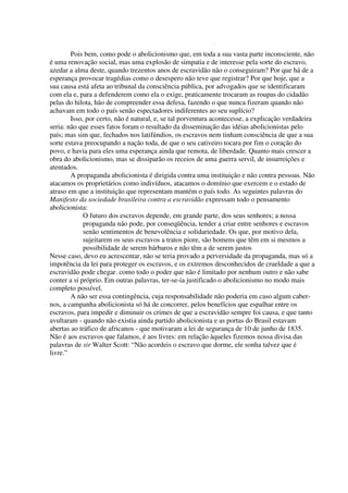 Pois bem, como pode o abolicionismo que, em toda a sua vasta parte inconsciente, não
é uma renovação social, mas uma explosão de simpatia e de interesse pela sorte do escravo,
azedar a alma deste, quando trezentos anos de escravidão não o conseguiram? Por que há de a
esperança provocar tragédias como o desespero não teve que registrar? Por que hoje, que a
sua causa está afeta ao tribunal da consciência pública, por advogados que se identificaram
com ela e, para a defenderem como ela o exige, praticamente trocaram as roupas do cidadão
pelas do hilota, hão de compreender essa defesa, fazendo o que nunca fizeram quando não
achavam em todo o país senão espectadores indiferentes ao seu suplício?
        Isso, por certo, não é natural, e, se tal porventura acontecesse, a explicação verdadeira
seria: não que esses fatos foram o resultado da disseminação das idéias abolicionistas pelo
país; mas sim que, fechados nos latifúndios, os escravos nem tinham consciência de que a sua
sorte estava preocupando a nação toda, de que o seu cativeiro tocara por fim o coração do
povo, e havia para eles uma esperança ainda que remota, de liberdade. Quanto mais crescer a
obra do abolicionismo, mas se dissiparão os receios de uma guerra servil, de insurreições e
atentados.
        A propaganda abolicionista é dirigida contra uma instituição e não contra pessoas. Não
atacamos os proprietários como indivíduos, atacamos o domínio que exercem e o estado de
atraso em que a instituição que representam mantém o país todo. As seguintes palavras do
Manifesto da sociedade brasileira contra a escravidão expressam todo o pensamento
abolicionista:
             O futuro dos escravos depende, em grande parte, dos seus senhores; a nossa
             propaganda não pode, por conseqüência, tender a criar entre senhores e escravos
             senão sentimentos de benevolência e solidariedade. Os que, por motivo dela,
             sujeitarem os seus escravos a tratos piore, são homens que têm em si mesmos a
             possibilidade de serem bárbaros e não têm a de serem justos
Nesse caso, devo eu acrescentar, não se teria provado a perversidade da propaganda, mas só a
impotência da lei para proteger os escravos, e os extremos desconhecidos de crueldade a que a
escravidão pode chegar. como todo o poder que não é limitado por nenhum outro e não sabe
conter a si próprio. Em outras palavras, ter-se-ia justificado o abolicionismo no modo mais
completo possível.
        A não ser essa contingência, cuja responsabilidade não poderia em caso algum caber-
nos, a campanha abolicionista só há de concorrer, pelos benefícios que espalhar entre os
escravos, para impedir e diminuir os crimes de que a escravidão sempre foi causa, e que tanto
avultaram - quando não existia ainda partido abolicionista e as portas do Brasil estavam
abertas ao tráfico de africanos - que motivaram a lei de segurança de 10 de junho de 1835.
Não é aos escravos que falamos, é aos livres: em relação àqueles fizemos nossa divisa das
palavras de sir Walter Scott: “Não acordeis o escravo que dorme, ele sonha talvez que é
livre.”
 