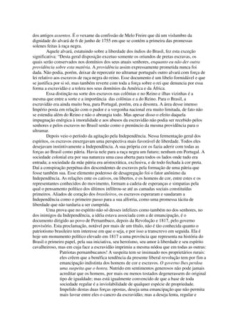 dos antigos assentos. É o vexame da confissão de Melo Freire que dá um vislumbre da
dignidade do alvará de 6 de junho de 1755 em que se contém a primeira das promessas
solenes feitas à raça negra.
         Aquele alvará, estatuindo sobre a liberdade dos índios do Brasil, fez esta exceção
significativa: “Desta geral disposição excetuo somente os oriundos de pretas escravas, os
quais serão conservados nos domínios dos seus atuais senhores, enquanto eu não der outra
providência sobre esta matéria. A providência assim expressamente prometida nunca foi
dada. Não podia, porém, deixar de repercutir no ultramar português outro alvará com força de
lei relativo aos escravos de raça negra do reino. Esse documento é um libelo formidável e que
se justifica por si só, mas também reverte com toda a força sobre o rei que denuncia por essa
forma a escravidão e a tolera nos seus domínios da América e da África.
         Essa distinção na sorte dos escravos nas colônias e no Reino e ilhas vizinhas é a
mesma que entre a sorte e a importância das colônias e a do Reino. Para o Brasil, a
escravidão era ainda muito boa, para Portugal, porém, era a desonra. A área desse imenso
Império posta em relação com o pudor e a vergonha nacional era muito limitada, de fato não
se estendia além do Reino e não o abrangia todo. Mas apesar disso o efeito daquela
impugnação enérgica à imoralidade e aos abusos da escravidão não podia ser recebido pelos
senhores e pelos escravos no Brasil senão como o prenúncio da mesma providência para o
ultramar.
         Depois veio o período da agitação pela Independência. Nessa fermentação geral dos
espíritos, os escravos enxergavam uma perspectiva mais favorável de liberdade. Todos eles
desejavam instintivamente a Independência. A sua própria cor os fazia aderir com todas as
forças ao Brasil como pátria. Havia nele para a raça negra um futuro; nenhum em Portugal. A
sociedade colonial era por sua natureza uma casa aberta para todos os lados onde tudo era
entrada; a sociedade da mãe pátria era aristocrática, exclusiva, e de todo fechada à cor preta.
Daí a conspiração perpétua dos descendentes de escravos pela formação de uma pátria que
fosse também sua. Esse elemento poderoso de desagregação foi o fator anônimo da
Independência. As relações ente os cativos, ou libertos, e os homens de cor, entre estes e os
representantes conhecidos do movimento, formam a cadeia de esperanças e simpatias pela
qual o pensamento político dos últimos infiltrou-se até as camadas sociais constituídas
primeiros. Aliados de coração dos brasileiros, os escravos esperaram e saudaram a
Independência como o primeiro passo para a sua alforria, como uma promessa tácita de
liberdade que não tardaria a ser cumprida.
         Uma prova que no espírito não só desses infelizes como também no dos senhores, no
dos inimigos da Independência, a idéia estava associada com a de emancipação, é o
documento dirigido ao povo de Pernambuco, depois da Revolução e 1817, pelo governo
provisório. Esta proclamação, notável por mais de um título, não é tão conhecida quanto o
patriotismo brasileiro tem interesse em que o seja, e por isso a transcrevo em seguida. Ela é
hoje um monumento político elevado em 1817 a uma província que representa na história do
Brasil o primeiro papel, pela sua iniciativa, seu heroísmo, seu amor à liberdade e seu espírito
cavalheiroso, mas em cuja face a escravidão imprimiu a mesma nódoa que em todas as outras:
                Patriotas pernambucanos! A suspeita tem se insinuado nos proprietários rurais:
                eles crêem que a benéfica tendência da presente liberal revolução tem por fim a
                emancipação indistinta dos homens de cor e escravos. O governo lhes perdoa
                uma suspeita que o honra. Nutrido em sentimentos generosos não pode jamais
                acreditar que os homens, por mais ou menos tostados degenerassem do original
                tipo de igualdade; mas está igualmente convencido de que a base de toda
                sociedade regular é a inviolabilidade de qualquer espécie de propriedade.
                Impelido destas duas forças opostas, deseja uma emancipação que não permita
                mais lavrar entre eles o cancro da escravidão; mas a deseja lenta, regular e
 