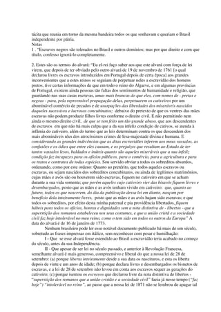 tácita que reunia em torno da mesma bandeira todos os que sonhavam e queriam o Brasil
independente por pátria.
Notas
1 . “Escravos negros são tolerados no Brasil e outros domínios; mas por que direito e com que
título, confesso ignorá-lo completamente.

2. Estes são os termos do alvará: “Eu el-rei faço saber aos que este alvará com força de lei
virem, que depois de ter obviado pelo outro alvará de 19 de novembro de 1761 [o qual
declarou livres os escravos introduzidos em Portugal depois de certa época] aos grandes
inconvenientes que a estes reinos se seguiam de perpetuar neles a escravidão dos homens
pretos, tive certas informações de que em todo o reino do Algarve, e em algumas províncias
de Portugal, existem ainda pessoas tão faltas dos sentimentos de humanidade e religião, que
guardando nas suas casas escravas, umas mais brancas do que eles, com nomes de - pretas e
negras - para, pela repreensível propagação delas, perpetuarem os cativeiros por um
abominável comércio de pecados e de usurpações das liberdades dos miseráveis nascidos
daqueles sucessivos e lucrosos concubinatos; debaixo do pretexto de que os ventres das mães
escravas não podem produzir filhos livres conforme o direito civil. E não permitindo nem
ainda o mesmo direito civil, de que se tem feito um tão grande abuso, que aos descendentes
de escravos em que não há mais culpa que a da sua infeliz condição de cativos, se atenda à
infâmia do cativeiro, além do termo que as leis determinam contra os que descendem dos
mais abomináveis réus dos atrocíssimos crimes de lesa-majestade divina e humana. E
considerando as grandes indecências que as ditas escravidões inferem aos meus vassalos, as
confusões e os ódios que entre eles causam, e os prejuízos que resultam ao Estado de ter
tantos vassalos lesos, baldados e inúteis quanto são aqueles miseráveis que a sua infeliz
condição faz incapazes para os ofícios públicos, para o comércio, para a agricultura e para
os tratos e contratos de todas espécies. Sou servido obviar a todos os sobreditos absurdos,
ordenando, como por este ordeno: Quanto ao pretérito, que todos aqueles escravos ou
escravas, ou sejam nascidos dos sobreditos concubinatos, ou ainda de legítimos matrimônios,
cujas mães e avós são ou houverem sido escravas, fiquem no cativeiro em que se acham
durante a sua vida somente; que porém aqueles cujo cativeiro vier das bisavós fiquem livres e
desembargados, posto que as mães e as avós tenham vivido em cativeiro: que, quanto ao
futuro, todos os que nascerem, do dia da publicação dessa lei em diante, nasçam por
benefício dela inteiramente livres, posto que as mães e as avós hajam sido escravas; e que
todos os sobreditos, por efeito desta minha paternal e pia providência libertados, fiquem
hábeis para todos os ofícios, honras e dignidades sem a nota distintiva de - libertos - que a
superstição dos romanos estabeleceu nos seus costumes, e que a união cristã e a sociedade
civil faz hoje intolerável no meu reino, como o tem sido em todos os outros da Europa” A
data do alvará é de 16 de janeiro de 1773.
         Nenhum brasileiro pode ler esse notável documento publicado há mais de um século,
sobretudo as frases impressas em itálico, sem reconhecer com pesar e humilhação:
         I - Que se esse alvará fosse estendido ao Brasil a escravidão teria acabado no começo
do século, antes da sua Independência.
         II - Que apesar de ser lei no século passado, e anterior à Revolução Francesa,
semelhante alvará é mais generoso, compreensivo e liberal do que a nossa lei de 28 de
setembro: (a) porque liberta inteiramente desde a sua data os nascituros, e esta os liberta
depois de vinte e um anos de idade; (b) porque declara livres e desembargados os bisnetos de
escravas, e a lei de 28 de setembro não levou em conta aos escravos sequer as gerações do
cativeiro; (c) porque isentou os escravos que declarou livre da nota distintiva de libertos -
“superstição dos romanos que a união cristão e a sociedade civil” fazia já nesse tempo (“faz
hoje”) “intolerável no reino”, ao passo que a nossa lei de 1871 não se lembrou de apagar tal
 