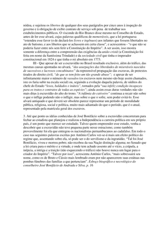 nódoa, e sujeitou os libertos de qualquer dos seus parágrafos por cinco anos à inspeção do
governo e à obrigação de exibir contrato de serviço sob pena de trabalhar nos
estabelecimentos públicos. O visconde do Rio Branco disse mesmo no Conselho de Estado,
antes de ler esse alvará, cujas palavras qualificou de memoráveis, que a lei portuguesa
“estendeu esse favor (o de declará-los livres e ingênuos) aos infantes que fossem libertados no
ato de batismo, e aos libertos que se achassem em certa classe”, e acrescentou - “o que não se
poderia fazer entre nós sem ferir a Constituição do Império”. A ser assim, isso mostra
somente a diferença entre a compreensão das exigências da união cristã (a Constituição foi
feita em nome da Santíssima Trindade) e da sociedade civil que tinha o imperador
constitucional em 1824 e que tinha o rei absoluto em 1773.
        III - Que apesar de ser a escravidão no Brasil resultado exclusivo, além do tráfico, das
mesmas causas apontadas no alvará, “das usurpações das liberdades de miseráveis nascidos
de sucessivos e lucrosos concubinatos” da repreensível propagação das escravas, de pretextos
tirados do direito civil, “de que se tem feito um tão grande abuso”; e apesar de ser
infinitamente maior o número de vassalos (os escravos nem mesmo são hoje assim chamados,
isto os faria subir na escala social) ou, seguindo a evolução daquela palavra, de súditos do
chefe do Estado “lesos, baldados e inúteis”, tornados pela “sua infeliz condição incapazes
para os tratos e contratos de todas as espécies”; ainda assim essas duras verdades não são
mais ditas à escravidão do alto do trono. “A infâmia do cativeiro” continua a recair não sobre
o que o inflige podendo não o infligir, mas sobre o que o sofre, sem poder evitá-lo. Esse
alvará antiquado e que deverá ser obsoleto parece representar um período de moralidade
pública, religiosa, social e política, muito mais adiantado do que o período, que é o atual,
representado pela matrícula geral dos escravos.

3. Até que ponto as idéias conhecidas de José Bonifácio sobre a escravidão concorreram para
fechar ao estadista que planejou e realizou a Independência a carreira política em seu próprio
país, é um ponto que merece ser estudado. Talvez quem empreender esse estudo, venha a
descobrir que a escravidão não teve pequena parte nesse ostracismo, como também
provavelmente foi ela que entregou os nacionalistas pernambucanos ao cadafalso. Em todo o
caso nas seguintes palavras escritas por Antônio Carlos ver-se-á mais um efeito político do
regime que, assentando sobre ela, só pode ser o do servilismo e da ingratidão. “Tal foi José
Bonifácio, viveu e morreu pobre; não recebeu da sua Nação distinção alguma; no Senado que
a lei criara para o mérito e a virtude, e onde tem achado assento até o vício, a crápula, a
inépcia, a intriga e a traição (não esquecendo o tráfico) não houve nunca um lugar para o
criador do Império”. “Talvez por isso”, acrescenta Antônio Carlos, “mais sobressairá seu
nome, como os de Bruto e Cássio mais lembrado eram por não aparecerem suas estátuas nas
pombas fúnebres das famílias a que pertenciam”. Esboço biográfico e necrológico do
conselheiro José Bonifácio de Andrada e Silva. p. 16
 
