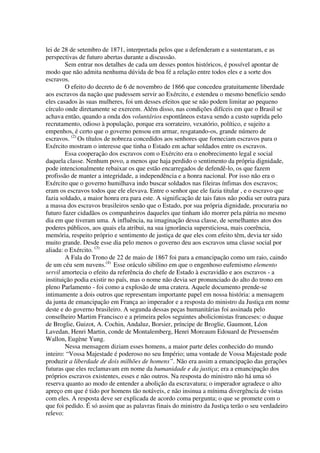 lei de 28 de setembro de 1871, interpretada pelos que a defenderam e a sustentaram, e as
perspectivas de futuro abertas durante a discussão.
        Sem entrar nos detalhes de cada um desses pontos históricos, é possível apontar de
modo que não admita nenhuma dúvida de boa fé a relação entre todos eles e a sorte dos
escravos.
        O efeito do decreto de 6 de novembro de 1866 que concedeu gratuitamente liberdade
aos escravos da nação que pudessem servir ao Exército, e estendeu o mesmo benefício sendo
eles casados às suas mulheres, foi um desses efeitos que se não podem limitar ao pequeno
círculo onde diretamente se exercem. Além disso, nas condições difíceis em que o Brasil se
achava então, quando a onda dos voluntários espontâneos estava sendo a custo suprida pelo
recrutamento, odioso à população, porque era sorrateiro, vexatório, político, e sujeito a
empenhos, é certo que o governo pensou em armar, resgatando-os, grande número de
escravos. (2) Os títulos de nobreza concedidos aos senhores que forneciam escravos para o
Exército mostram o interesse que tinha o Estado em achar soldados entre os escravos.
        Essa cooperação dos escravos com o Exército era o enobrecimento legal e social
daquela classe. Nenhum povo, a menos que haja perdido o sentimento da própria dignidade,
pode intencionalmente rebaixar os que estão encarregados de defendê-lo, os que fazem
profissão de manter a integridade, a independência e a honra nacional. Por isso não era o
Exército que o governo humilhava indo buscar soldados nas fileiras ínfimas dos escravos;
eram os escravos todos que ele elevava. Entre o senhor que ele fazia titular , e o escravo que
fazia soldado, a maior honra era para este. A significação de tais fatos não podia ser outra para
a massa dos escravos brasileiros senão que o Estado, por sua própria dignidade, procuraria no
futuro fazer cidadãos os companheiros daqueles que tinham ido morrer pela pátria no mesmo
dia em que tiveram uma. A influência, na imaginação dessa classe, de semelhantes atos dos
poderes públicos, aos quais ela atribui, na sua ignorância supersticiosa, mais coerência,
memória, respeito próprio e sentimento de justiça de que eles com efeito têm, devia ter sido
muito grande. Desde esse dia pelo menos o governo deu aos escravos uma classe social por
aliada: o Exército. (3)
        A Fala do Trono de 22 de maio de 1867 foi para a emancipação como um raio, caindo
de um céu sem nuvens.(4) Esse oráculo sibilino em que o engenhoso eufemismo elemento
servil amortecia o efeito da referência do chefe de Estado à escravidão e aos escravos - a
instituição podia existir no país, mas o nome não devia ser pronunciado do alto do trono em
pleno Parlamento - foi como a explosão de uma cratera. Aquele documento prende-se
intimamente a dois outros que representam importante papel em nossa história: a mensagem
da junta de emancipação em França ao imperador e a resposta do ministro da Justiça em nome
deste e do governo brasileiro. A segunda dessas peças humanitárias foi assinada pelo
conselheiro Martim Francisco e a primeira pelos seguintes abolicionistas franceses: o duque
de Broglie, Guizot, A. Cochin, Andaluz, Borsier, príncipe de Broglie, Gaumont, Léon
Lavedan, Henri Martin, conde de Montalemberg, Henri Moreaum Edouard de Pressensém
Wallon, Eugène Yung.
        Nessa mensagem diziam esses homens, a maior parte deles conhecido do mundo
inteiro: “Vossa Majestade é poderoso no seu Império; uma vontade de Vossa Majestade pode
produzir a liberdade de dois milhões de homens”. Não era assim a emancipação das gerações
futuras que eles reclamavam em nome da humanidade e da justiça; era a emancipação dos
próprios escravos existentes, esses e não outros. Na resposta do ministro não há uma só
reserva quanto ao modo de entender a abolição da escravatura; o imperador agradece o alto
apreço em que é tido por homens tão notáveis, e não insinua a mínima divergência de vistas
com eles. A resposta deve ser explicada de acordo coma pergunta; o que se promete com o
que foi pedido. É só assim que as palavras finais do ministro da Justiça terão o seu verdadeiro
relevo:
 