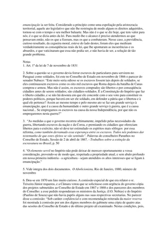 emancipação ia ser feita. Considerado a princípio como uma espoliação pela aristocracia
territorial, aquele ato legislativo que não lhe restringiu de modo algum os direitos adquiridos,
tornou-se com o tempo o seu melhor baluarte. Mas não é o que se diz hoje, que tem valor para
nós; é o que se dizia antes da lei. Para medir-lhe o alcance é preciso atendermos ao que
pensavam então, não os que a fizeram, mas os que a combateram. Nesse caso, a previdência,
curioso resultado, da cegueira moral, esteve do lado destes; foram eles que mediram
verdadeiramente as conseqüências reais da lei, que lhe apontaram as incoerências e os
absurdos, e que vaticinaram que essa não podia ser, e não havia de ser, a solução de tão
grande problema.

Notas
1. Art. 1º da lei de 7 de novembro de 1831

2. Sobre a questão se o governo devia forrar escravos de particulares para servirem no
Paraguai como soldados, foi este no Conselho de Estado em novembro de 1866 o parecer do
senador Nabuco: “Este meio seria odioso se os escravos fossem tais depois de soldados, se
eles continuassem escravos como os oito mil escravos que Roma depois da batalha de Canas
comprou e armou. Mas não é assim, os escravos comprados são libertos e por conseqüência
cidadãos antes de serem soldados; são cidadãos-soldados. É a Constituição do Império que faz
o liberto cidadão, e se não há desonra em que ele concorde com o seu voto para constituir os
poderes políticos, porque haverá em ser ele soldado, em defender a pátria que o libertou e à
qual ele pertence? Assim ao mesmo tempo e pelo mesmo ato se faz um grande serviço à
emancipação, que é a causa da humanidade e outro grande serviço à guerra, que é a causa
nacional... Se empregamos os escravos na causa da nossa Independência, por que não os
empregaremos nesta guerra?”

3. “As medidas a que o governo recorreu ultimamente, impelido pelas necessidades da
guerra, libertando escravos da nação e da Coroa, e premiando os cidadãos que ofereciam
libertos para o exército, não só deve ter estimulado os espíritos mais sôfregos por essa
reforma, como também derramado essa esperança entre os escravos. Todos nós podemos dar
testemunho de que estes efeitos se vão sentindo”. Palavras do conselheiro Paranhos no
Conselho de Estado, Sessão de 2 de abril de 1867. - Trabalhos sobre a extinção da
escravatura no Brasil, p. 50

4. “O elemento servil no Império não pode deixar de merecer oportunamente a vossa
consideração, provendo-se de modo que, respeitada a propriedade atual, e sem abalo profundo
em nossa primeira indústria - a agricultura - sejam atendidos os altos interesses que se ligam à
emancipação.”

5. Vide integra dos dois documentos. O Abolicionista, Rio de Janeiro, 1880, número de
novembro

6. Deu-se em 1870 um fato muito curioso. A comissão especial de que era relator o sr.
Teixeira Júnior requereu, e a Câmara votou que se solicitasse com urgência do governo cópia
dos projetos submetidos ao Conselho de Estado em 1867 e 1868 e dos pareceres dos membros
do Conselho: a esse pedido responderam os ministros da Justiça. (J.O. Nebias) e do Império
(Paulino de Souza) que não havia papéis alguns nas suas respectivas secretarias. No parecer
disse a comissão: “Sob caráter confidencial e com recomendação reiterada da maior reserva
foi mostrada à comissão por um dos dignos membros do gabinete uma cópia de quatro atas
das sessões do Conselho de Estado e do último projeto ali examinado. Nestas condições, pois,
 