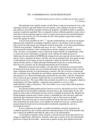 VIII - AS PROMESSAS DA ‘LEI DE EMANCIPAÇÃO’

                            “A grande injustiça da lei é não ter cuidado das gerações atuais.”
                                                                                 J. A. Saraiva

         Não pretendo neste capítulo estudar a lei Rio Branco senão de um ponto de vista: o das
esperanças razoáveis que pode deduzir do seu conjunto, e das condições em que foi votada,
que atribua ao nosso Poder Legislativo firmeza de propósito, seriedade de motivos, pundonor
nacional e espírito de eqüidade. Não se o julgando resoluto, refletido, patriótico e justo, não se
pode derivar da lei esperança alguma, e deve-se mesmo temer que ela não seja pontualmente
executada, como não foi a de 7 de novembro de 1831, feita quando a nação estava ainda à
mercê dos agentes do tráfico.
         A lei de 28 de setembro de 1871, (1) seja dito incidentemente, foi um passo de gigante
dado pelo país. Imperfeita, incompleta, impolítica, injusta, e até absurda, como nos parece
hoje, essa lei foi nada menos que o bloqueio moral da escravidão. A sua única parte definitiva
e final foi este princípio: “Ninguém mais nasce escravo”. Tudo o mais, ou foi
necessariamente transitório, como a entrega desses mesmos ingênuos ao cativeiro até aos
vinte e um anos; ou incompleto, como o sistema de resgate forçado; ou insignificante, como
as classes de escravos libertados: ou absurdo, como o direito do senhor da escrava à
indenização de uma apólice de 600$000 pela criança de oito anos que não deixou morrer; ou
injusto, como a separação do menor e da mãe, em caso de alienação desta. Isso quanto ao que
se acha disposto na lei; quanto ao que foi esquecido o índice de omissões não teria fim.
Apesar de tudo, porém, o simples princípio fundamental em que ela se assenta basta para
fazer dessa lei o primeiro ato de legislação humanitária da nossa história.
         Reduzida à expressão mais simples, a lei quer dizer a extinção da escravatura dentro
de um prazo de meio século; mas essa extinção não podia ser decretada para o futuro sem dar
lugar à aspiração geral de vê-la decretada para o presente. Não são os escravos somente que
não se contentam com a liberdade dos seus filhos e querem também ser livres; somo nós todos
que queremos ver o Brasil desembaraçado e purificado da escravidão, e não nos contentamos
com a certeza de que as gerações futuras hão de ter esse privilégio. A lei de 28 de setembro,
ao dizer aos escravos: “Os vossos filhos dora em diante nascerão livres, e chegando à idade da
emancipação civil serão cidadãos”, esqueçamos por enquanto os serviços, disse
implicitamente a todos os brasileiros: “Os vossos filhos, ou os vossos netos, hão de pertencer
a um país regenerador.”
         Essa promessa dupla poderia parecer final aos escravos, não porém aos livres. O efeito
dessa perspectiva de uma pátria respeitada e honesta para os que vierem depois de nós, não
podia ser outro senão o de despertar em nós mesmos a ambição de pertencer-lhe. Quando um
Estado qualquer aumenta para o futuro a honra e a dignidade dos seus nacionais, nada mais
natural do que reclamarem contra esse adiamento os que se vêem na posse do título
diminuído. Não é provável que os escravos tenham inveja da sorte dos seus filhos; mas que
outro sentimento nos pode causar, a nós cidadãos de um país de escravos, a certeza de que a
geração futura há de possuir essa mesma pátria moralmente engrandecida - por ter a
escravidão de menos?
         É nesse sentimento de orgulho, ou melhor de pundonor nacional, inseparável do
verdadeiro patriotismo, que se funda a primeira esperança de que a lei de 28 de setembro não
seja a solução do problema individual de cada escravo e de cada brasileiro.
         As acusações levantadas contra o projeto, se não deviam prevalecer para fazê-lo cair -
porque as imperfeições, deficiências, absurdos, tudo o que se queira, da lei são infinitamente
preferíveis à lógica da escravidão -, mostravam os pontos em que, pela opinião mesma dos
 