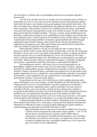 seus adversários, a reforma, uma vez promulgada, precisaria ser moralizada, alargada e
desenvolvida.
         A lei de 28 de setembro não deve ser tomada como uma transação entre o Estado e os
proprietários de escravos; mas como um ato de soberania nacional. Os proprietários tinham
tanto direito de impor a sua vontade ao país quanto qualquer outra minoria dentro dele. A lei
não é um tratado com a cláusula subentendida que não poderá ser alterado sem o acordo das
partes contratantes. Pelo contrário, foi feita com a inteligência dos dois lados, seguramente
com a previsão da parte dos proprietários, de que seria somente um passo. Os que a repeliram,
dizia que ela eqüivalia à abolição imediata; (2) dos que a votaram, muitos qualificaram-na de
deficiente e expressaram o desejo de vê-la completada por outras medidas, notavelmente pelo
prazo. Quando, porém, o Poder Legislativo fosse unânime em dar à lei Rio Branco o alcance e
a significação de uma solução definitiva da questão, aquela legislatura não tinha delegação
especial para ligar as futuras Câmaras, nem o direito de fazer leis que não pudessem ser
ampliadas ou revogadas por estas. Mais tarde veremos que profecias terríveis foram feitas
então, que medidas excepcionais foram julgadas precisas.
         Outra pretensão singular é a de que esse ato legalizou todos os abusos que não
proscreveu, anistiou todos os crimes que não puniu, revogou todas as leis que não mencionou.
Pretende-se mesmo, que essa lei, que aboliu expressamente as antigas revogações de alforria,
foi até revogar por sua vez a carta de liberdade que a lei de 7 de novembro de 1831 dera a
todos os africanos importados depois dela. Não admira que essa hermenêutica em matéria de
escravidão - matéria em que na dúvida, aí não há dúvida alguma, é o princípio da liberdade
que prevalece - quando lemos ainda hoje editais para a venda judicial de ingênuos. (3)
         Essa interpretação, todavia - séria como é, por ser a nossa magistratura na sua
generalidade cúmplice da escravidão, como o foi, por tanto tempo, do tráfico - aparta-se
demasiado da opinião pública para por verdadeiramente em perigo o caráter da lei de 28 de
setembro. Vejamos, deixando de parte a construção escravagista da lei, em que pontos, pelos
próprios argumentos dos que a combateram, estava indicada desde o princípio a necessidade
de reformá-la, e, pelos argumentos dos que a promoveram, a necessidade de alargá-la e de
aumentar-lhe o alcance. Comecemos pelos últimos.
         Em geral pode-se dizer que a lei foi deficiente em omitir medidas propostas muito
antes no Parlamento, como, por exemplo, o projeto Wanderlei (de 1854) que proibia o tráfico
interprovincial de escravos. A lei que libertou os nascituros podia bem ter localizado a
escravidão nas províncias. Igualmente pontos capitais sustentados com toda a força no
Conselho de Estado, como, por exemplo, a fixação do preço máximo para a alforria, a
revogação da pena bárbara de açoites e da lei de 10 de junho de 1835, a proibição de dividir a
família escrava, incompletamente formulada na lei de 15 de setembro de 1869, foram
deixados de parte na proposta do governo e por isso o Código negro brasileiro, civil e penal,
continua, depois da lei chamada de emancipação, a ser em geral tão bárbaro quanto antes.
         A direção principal entretanto, em que se propôs o alargamento da lei, foi a do prazo.
Nessa matéria, Souza Franco teve a maior parte, e o prazo por mim proposto na Câmara dos
Deputados em 1880 não foi senão a execução do plano delineado por aquele estadista na
seguinte proposta que apresentou no Conselho de Estado em 1867:
                 Que a declaração do dia em que cessa a escravidão no Império deve ficar para
                 o décimo ano da execução da lei supra sendo o artigo seguinte: — Art. 23. No
                 décimo ano da execução desta lei, o governo, tendo colhido todas as
                 informações as apresentará à Assembléia Geral Legislativa, com a estatística
                 dos libertados, em virtude de sua execução, e do número dos escravos então
                 existentes no Império para que, sob proposta também sua, se fixe o prazo em
                 que a escravidão cessará completamente.
 