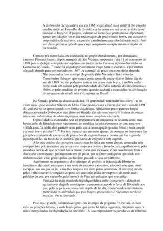 A disposição (acrescentava ele em 1868) cuja falta é mais sensível (no projeto
               em discussão no Conselho de Estado) é a do prazo em que a escravidão cesse
               em todo o Império. O projeto, calando-se sobre esse ponto muito importante,
               parece ter tido por fim evitar reclamações de prazo muito breve, que assuste os
               proprietários de escravos, e também a melindrosa questão da indenização. Não
               satisfaria porém a opinião que exige compromisso expresso da extinção da
               escravidão.

       O prazo, por outro lado, era combatido no grupo liberal mesmo, por demasiado
extenso. Pimenta Bueno, depois marquês de São Vicente, propusera o dia 31 de dezembro de
1899 para a abolição completa no Império com indenização. Foi esse o prazo discutido no
Conselho de Estado, (5) onde foi julgado por uns muito longo para os escravos, e por outros
afastado demais para ser marcado em 1867. A extensão do prazo era com efeito absurda.
              Não concordoa com o artigo do projeto (São Vicente) - foi o voto do
              Conselheiro Nabuco - que marca como termo da escravidão o último dia do
              ano de 1899. Se não podemos marcar um prazo mais breve, é melhor nada
              dizer: cada um calcule pela probabilidade dos fatos naturais dos nascimentos e
              óbitos, e pelas medidas do projeto, quando acabará a escravidão: a declaração
              de um quarto de século não é lisonjeira ao Brasil.

        No Senado, porém, na discussão da lei, foi apresentado um prazo mais curto - o de
vinte anos - pelo senador Silveira da Mota. Esse prazo levava a escravidão até o ano de 1891
do qual ela vai se aproximando sem limitação alguma. Ainda esse prazo pareceu longo
demais ao senador Nabuco, o qual disse no Senado: Eu não sou contrário à idéia do prazo,
não como substitutiva da idéia do projeto, mas como complementar dela.
        O prazo dado à escravidão pela lei proposta era de cinqüenta ou sessenta anos, mas
havia, além da liberdade pelo nascimento, as medidas da lei e esperança de que, uma vez
votada essa, “a porfia dos partidos seria para que a emancipação gradual fosse a mais ampla
e a mais breve possível”. (6) Por isso o prazo era um meio apenas de proteger os interesses das
gerações existentes de escravos, de preencher de alguma forma a lacuna que faz a grande
injustiça na lei, na frase do sr. Saraiva, que serve de epígrafe a este capítulo.
        A lei não cuidou das gerações atuais; mas foi feita em nome dessas, arrancada pela
compaixão e pelo interesse que a sua sorte inspirava dentro e fora do país, espalhando-se pelo
mundo a notícia de que o Brasil havia emancipado seus escravos; e por isso durante toda a
discussão o sentimento predominante era de pesar, por se fazer tanto pelos que ainda não
tinham nascido e tão pouco pelos que haviam passado a vida no cativeiro.
        Aqui entram os argumentos dos inimigos do projeto. A injustiça de libertar os
nascituros, deixando entregues à sua sorte os escravos existentes, não podia escapar, nem
escapou, aos amigos da lei, e foi-lhes lançada em rosto pelos contrários. O interesse destes
pelos velhos escravos vergados ao peso dos anos não podia ser expresso de modo mais
patético do que, por exemplo, pela lavoura de Piraí nas palavras que vou grifar:
                Fundada na mais manifesta injustiça relativa entre os escravos - diziam os
                agricultores daquele município -, a proposta concede o favor da liberdade aos
                que, pelo cego acaso, nasceram depois de tal dia, conservando entretanto na
                escravidão os indivíduos que por longos, proveitosos e relevantes serviços
                mais jus têm à liberdade.

        Esse era o grande, o formidável grito dos inimigos da proposta: “Libertais, diziam
eles, as gerações futuras, e nada fazeis pelos que estão, há trinta, quarenta, cinqüenta anos, e
mais, mergulhados na degradação do cativeiro”. A isso respondiam os partidários da reforma:
 