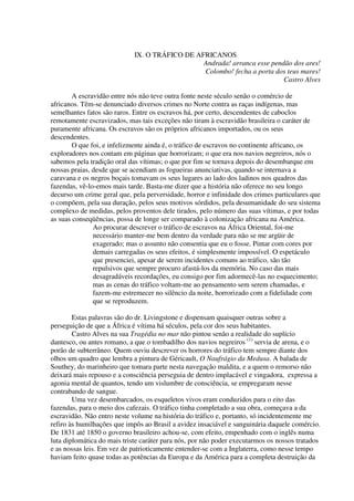 IX. O TRÁFICO DE AFRICANOS
                                                Andrada! arranca esse pendão dos ares!
                                                Colombo! fecha a porta dos teus mares!
                                                                          Castro Alves

        A escravidão entre nós não teve outra fonte neste século senão o comércio de
africanos. Têm-se denunciado diversos crimes no Norte contra as raças indígenas, mas
semelhantes fatos são raros. Entre os escravos há, por certo, descendentes de caboclos
remotamente escravizados, mas tais exceções não tiram à escravidão brasileira o caráter de
puramente africana. Os escravos são os próprios africanos importados, ou os seus
descendentes.
        O que foi, e infelizmente ainda é, o tráfico de escravos no continente africano, os
exploradores nos contam em páginas que horrorizam; o que era nos navios negreiros, nós o
sabemos pela tradição oral das vítimas; o que por fim se tornava depois do desembarque em
nossas praias, desde que se acendiam as fogueiras anunciativas, quando se internava a
caravana e os negros boçais tomavam os seus lugares ao lado dos ladinos nos quadros das
fazendas, vê-lo-emos mais tarde. Basta-me dizer que a história não oferece no seu longo
decurso um crime geral que, pela perversidade, horror e infinidade dos crimes particulares que
o compõem, pela sua duração, pelos seus motivos sórdidos, pela desumanidade do seu sistema
complexo de medidas, pelos proventos dele tirados, pelo número das suas vítimas, e por todas
as suas conseqüências, possa de longe ser comparado à colonização africana na América.
               Ao procurar descrever o tráfico de escravos na África Oriental, foi-me
               necessário manter-me bem dentro da verdade para não se me argüir de
               exagerado; mas o assunto não consentia que eu o fosse. Pintar com cores por
               demais carregadas os seus efeitos, é simplesmente impossível. O espetáculo
               que presenciei, apesar de serem incidentes comuns ao tráfico, são tão
               repulsivos que sempre procuro afastá-los da memória. No caso das mais
               desagradáveis recordações, eu consigo por fim adormecê-las no esquecimento;
               mas as cenas do tráfico voltam-me ao pensamento sem serem chamadas, e
               fazem-me estremecer no silêncio da noite, horrorizado com a fidelidade com
               que se reproduzem.

        Estas palavras são do dr. Livingstone e dispensam quaisquer outras sobre a
perseguição de que a África é vítima há séculos, pela cor dos seus habitantes.
        Castro Alves na sua Tragédia no mar não pintou senão a realidade do suplício
dantesco, ou antes romano, a que o tombadilho dos navios negreiros (1) servia de arena, e o
porão de subterrâneo. Quem ouviu descrever os horrores do tráfico tem sempre diante dos
olhos um quadro que lembra a pintura de Géricault, O Naufrágio da Medusa. A balada de
Southey, do marinheiro que tomara parte nesta navegação maldita, e a quem o remorso não
deixará mais repouso e a consciência perseguia de dentro implacável e vingadora, expressa a
agonia mental de quantos, tendo um vislumbre de consciência, se empregaram nesse
contrabando de sangue.
        Uma vez desembarcados, os esqueletos vivos eram conduzidos para o eito das
fazendas, para o meio dos cafezais. O tráfico tinha completado a sua obra, começava a da
escravidão. Não entro neste volume na história do tráfico e, portanto, só incidentemente me
refiro às humilhações que impôs ao Brasil a avidez insaciável e sanguinária daquele comércio.
De 1831 até 1850 o governo brasileiro achou-se, com efeito, empenhado com o inglês numa
luta diplomática do mais triste caráter para nós, por não poder executarmos os nossos tratados
e as nossas leis. Em vez de patrioticamente entender-se com a Inglaterra, como nesse tempo
haviam feito quase todas as potências da Europa e da América para a completa destruição da
 