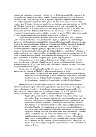 pirataria que infestava os seus portos e costas; em vez de aceitar, agradecido, o concurso do
estrangeiro para resgatar a sua própria bandeira do poder dos piratas, o governo deixou-se
aterrar e reduzir à impotência por estes. A Inglaterra esperou até 1845 que o Brasil entrasse
em acordo com ela; foi somente em 1845, quando em falta de um tratado conosco ela ia
perder o fruto de vinte e oito anos de sacrifícios, que lorde Aberdeen apresentou o seu bill. O
bill Aberdeen, pode-se dizer, foi uma afronta ao encontro da qual a escravidão forçou o
governo brasileiro a ir. A luta estava travada entre a Inglaterra e o tráfico, e não podia, nem
devia acabar por honra da humanidade recuando ela. Foi isso que os nossos estadistas não
pensaram. A cerração que os cercava não lhes permitia ver que em 1845 o sol do nosso século
já estava alto demais para alumiar ainda tal pirataria neste hemisfério.
        Só por um motivo, essa lei Aberdeen, não foi um título de honra para a Inglaterra.
Como se disse, por diversas vezes, no Parlamento inglês, a Inglaterra fez com uma nação
fraca o que não faria contra uma nação forte. Uma das últimas carregações de escravos para o
Brasil, a dos africanos chamados do Bracuhy, internados em 1852 no Bananal de São Paulo,
foi levada à sombra a bandeira dos Estados Unidos. Quando os cruzadores ingleses
encontravam um navio negreiro que içava o pavilhão das estrelas deixavam-no passar. A
atitude do Parlamento inglês votando a lei que deu jurisdição aos seus tribunais sobre navios e
súditos brasileiros, empregados no tráfico, apreendidos ainda mesmo em águas territoriais do
Brasil, teria sido altamente gloriosa para ela se essa lei fizesse parte de um sistema de medidas
iguais contra todas as bandeiras usurpadas pelos agentes daquela pirataria.
        Mas qualquer que fosse a fraqueza da Inglaterra em não proceder contra os fortes
como procedia contra os fracos, o brasileiro, que lê a nossa história diplomática durante o
período militante do tráfico, o que sente é ver o poderio que a soma de interesses englobada
nesse nome exercia sobre o país.
        Esse poderio era tal que Eusébio de Queirós, ainda em 1849, num memorandum que
redigiu, para ser presente ao Ministério sobre a questão, começava assim:
                 Para reprimir o tráfico de africanos no país sem excitar uma revolução faz-se
                 necessário: 1º atacar com vigor as novas introduções, esquecendo e anistiando
                 as anteriores à lei; 2º dirigir a repressão contra o tráfico no mar, no momento
                 do desembarque, enquanto os africanos estão em mãos dos introdutores.

        O mesmo estadista, no seu célebre discurso de 1852, procurando mostrar como o
tráfico somente acabou pelo interesse dos agricultores, cujas propriedades estavam passando
para as mãos dos especuladores e dos traficantes, por causa das dívidas contraídas pelo
fornecimento de escravos, confessou a pressão exercida de 1831 a 1850, pela agricultura
consorciada com aquele comércio, sobre todos os governos e todos os partidos.
              Sejamos francos (disse ele): o tráfico, no Brasil, prendia-se a interesses, ou
              para melhor dizer, a presumidos interesses dos nossos agricultores; e num país
              em que a agricultura tem tamanha força era natural que a opinião pública se
              manifestasse em favor do tráfico; a opinião pública que tamanha influência
              tem, não só nos governos representativos, como até nas próprias monarquias
              absolutas. O que há pois para admirar em que nossos homens políticos se
              curvassem a essa lei da necessidade? O que há para admirar em que nós todos,
              amigos ou inimigos do tráfico, nos curvássemos a essa necessidade? Senhores,
              se isso fosse crime, seria um crime geral no Brasil; mas eu sustento que,
              quando em uma nação todos os partidos políticos ocupam o poder, quando
              todos os seus homens políticos têm sido chamados a exercê-lo, e todos eles
              estão concordes em uma conduta, é preciso que essa conduta seja apoiada em
              razões muito fortes; impossível que ela seja um crime e haveria temeridade em
              chamá-la de erro.
 