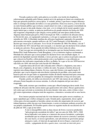 Trocada a palavra tráfico pela palavra escravidão, esse trecho de eloqüência,
calorosamente aplaudido pela Câmara, poderá servir de apologia no futuro aos estadistas de
hoje que quiserem justificar a nossa época. A verdade, porém, é que houve sempre diferença
entre os inimigos declarados do tráfico e os seus protetores. Feita essa reserva, a favor de um
ou outro homem público que nenhuma cumplicidade teve nele, e outra quanto à moralidade da
doutrina, de que se não pode chamar crime nem erro à violação da lei moral, quando é uma
nação inteira que a comete, as palavras justificativas do grande ministro da Justiça de 1850
não exageram a degradação a que chegou a nossa política até uma época ainda recente.
Algumas datas bastam para prova. Pela Convenção de 1826, o comércio de africanos devia,
no fim de três anos, ser equiparado à pirataria, e a lei que os equiparou tem a data de 4 de
setembro de 1850. A liberdade imediata dos africanos legalmente capturados foi garantida
pela mesma convenção, quando ratificou a de 1817 entre Portugal e a Grã-Bretanha, e o
decreto que emancipou os africanos livres foi de 24 setembro de 1864. Por último, a lei de 7
de novembro de 1831 está até hoje sem execução, e os mesmos que ela declarou livres acham-
se ainda em cativeiro. Nessa questão do tráfico bebemos as fezes todas do cálice.
        É por isso que nos envergonha ler as increpações que nos faziam homens como sir
Robert Peel, lorde Palmerston e lorde Brougham, e ver os ministros ingleses reclamando a
liberdade dos africanos que a nossa própria lei declarou livres sem resultado algum. A
pretexto da dignidade nacional ofendida, o nosso governo, que se achava na posição coata em
que o descreveu Eusébio, cobria praticamente com a sua bandeira e a sua soberania as
expedições dos traficantes organizadas no Rio e na Bahia. Se o que se fez em 1859 houvesse
sido feito em 1844, não teria por certo havido bill Aberdeen.
        A questão nunca devera ter sido colocada entre o Brasil e a Inglaterra, mas ente o
Brasil, com a Inglaterra, de um lado e o tráfico do outro. Se jamais a história deixou de
registrar uma aliança digna e honesta, foi essa, a que não fizemos com aquela nação. O
princípio: que o navio negreiro não tem direito à proteção do pavilhão, seria muito mais
honroso para nós do que todos os argumentos tirados do direito internacional para consumar
definitivamente o cativeiro perpétuo de estrangeiros introduzidos à força em nosso país.
        O poder, porém, do tráfico era irresistível e até 1851 não menos de um milhão de
africanos foram lançados em nossas senzalas. A cifra de cinqüenta mil por ano não é
exagerada.
        Mais tarde, teremos que considerar a soma que o Brasil empregou desse modo. Esse
milhão de africanos não lhe custou menos que quatrocentos mil contos. Desses quatrocentos
mil contos que sorveram as economias da lavoura durante vinte anos, cento e trinta e cinco
mil contos representam a despesa total dos negreiros, e duzentos e sessenta mil os seus lucros.
(2)

       Esse imenso prejuízo nacional não foi visto durante anos pelos nossos estadistas, os
quais supunham que o tráfico enriquecia o país. Grande parte, seguramente, desse capital
voltou para a lavoura quando as fazendas caíram em mãos dos negociantes de escravos que
tinham hipotecas sobre elas por esse fornecimento, e assim se tornaram senhores perpétuos do
seu próprio contrabando. Foi Eusébio quem o disse no seguinte trecho do seu discurso de 16
de julho de 1852, a que já me referi:
               A isto (o desequilíbrio entre as duas classes de livres e escravos produzidos
               “pela progressão ascendente do tráfico” que nos anos de 1846, 1847 e 1848
               havia triplicado) veio juntar-se o interesse dos nossos lavradores: a princípio,
               acreditando que na compra do maior número de escravos consistia o aumento
               dos seus lucros, os nossos agricultores, sem advertirem no gravíssimo perigo
               ameaçava o país, só tratavam da aquisição de novos braços comprando-os a
               crédito, a pagamento de três a quatro anos, vencendo no intervalo juros
 