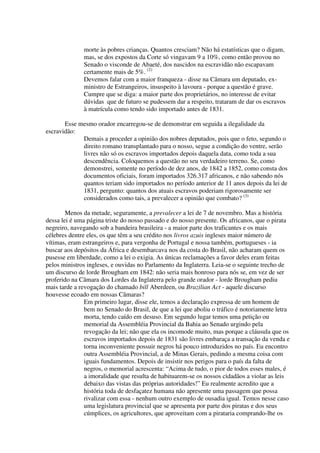 morte às pobres crianças. Quantos cresciam? Não há estatísticas que o digam,
              mas, se dos expostos da Corte só vingavam 9 a 10%, como então provou no
              Senado o visconde de Abaeté, dos nascidos na escravidão não escapavam
              certamente mais de 5%. (2)
              Devemos falar com a maior franqueza - disse na Câmara um deputado, ex-
              ministro de Estrangeiros, insuspeito à lavoura - porque a questão é grave.
              Cumpre que se diga: a maior parte dos proprietários, no interesse de evitar
              dúvidas que de futuro se pudessem dar a respeito, trataram de dar os escravos
              à matrícula como tendo sido importado antes de 1831.

       Esse mesmo orador encarregou-se de demonstrar em seguida a ilegalidade da
escravidão:
             Demais a proceder a opinião dos nobres deputados, pois que o feto, segundo o
             direito romano transplantado para o nosso, segue a condição do ventre, serão
             livres não só os escravos importados depois daquela data, como toda a sua
             descendência. Coloquemos a questão no seu verdadeiro terreno. Se, como
             demonstrei, somente no período de dez anos, de 1842 a 1852, como consta dos
             documentos oficiais, foram importados 326.317 africanos, e não sabendo nós
             quantos teriam sido importados no período anterior de 11 anos depois da lei de
             1831, pergunto: quantos dos atuais escravos poderiam rigorosamente ser
             considerados como tais, a prevalecer a opinião que combato? (3)

        Menos da metade, seguramente, a prevalecer a lei de 7 de novembro. Mas a história
dessa lei é uma página triste do nosso passado e do nosso presente. Os africanos, que o pirata
negreiro, navegando sob a bandeira brasileira - a maior parte dos traficantes e os mais
célebres dentre eles, os que têm a seu crédito nos livros azuis ingleses maior número de
vítimas, eram estrangeiros e, para vergonha de Portugal e nossa também, portugueses - ia
buscar aos depósitos da África e desembarcava nos da costa do Brasil, não acharam quem os
pusesse em liberdade, como a lei o exigia. As únicas reclamações a favor deles eram feitas
pelos ministros ingleses, e ouvidas no Parlamento da Inglaterra. Leia-se o seguinte trecho de
um discurso de lorde Brougham em 1842: não seria mais honroso para nós se, em vez de ser
proferido na Câmara dos Lordes da Inglaterra pelo grande orador - lorde Brougham pediu
mais tarde a revogação do chamado bill Aberdeen, ou Brazilian Act - aquele discurso
houvesse ecoado em nossas Câmaras?
               Em primeiro lugar, disse ele, temos a declaração expressa de um homem de
               bem no Senado do Brasil, de que a lei que aboliu o tráfico é notoriamente letra
               morta, tendo caído em desuso. Em segundo lugar temos uma petição ou
               memorial da Assembléia Provincial da Bahia ao Senado urgindo pela
               revogação da lei; não que ela os incomode muito, mas porque a cláusula que os
               escravos importados depois de 1831 são livres embaraça a transação da venda e
               torna inconveniente possuir negros há pouco introduzidos no país. Eu encontro
               outra Assembléia Provincial, a de Minas Gerais, pedindo a mesma coisa com
               iguais fundamentos. Depois de insistir nos perigos para o país da falta de
               negros, o memorial acrescenta: “Acima de tudo, o pior de todos esses males, é
               a imoralidade que resulta de habituarem-se os nossos cidadãos a violar as leis
               debaixo das vistas das próprias autoridades!” Eu realmente acredito que a
               história toda de desfaçatez humana não apresente uma passagem que possa
               rivalizar com essa - nenhum outro exemplo de ousadia igual. Temos nesse caso
               uma legislatura provincial que se apresenta por parte dos piratas e dos seus
               cúmplices, os agricultores, que aproveitam com a pirataria comprando-lhe os
 
