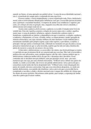 natural, no futuro, só uma operação nos poderá salvar - à custa da nossa identidade nacional -,
isto é, a transfusão do sangue puro e oxigenado de uma raça livre.
         O nosso caráter, o nosso temperamento, a nossa organização toda, física, intelectual e
moral, acha-se terrivelmente afetada pelas influências com que a escravidão passou trezentos
anos a permear a sociedade brasileira. A empresa de anular essas tendências é superior, por
certo, aos esforços de uma só geração, mas, enquanto essa obra não estiver concluída, o
abolicionismo terá sempre razão de ser.
         Assim como a palavra abolicionismo, a palavra escravidão é tomada neste livro em
sentido lato. Esta não significa somente a relação do escravo para com o senhor; significa
muito mais: a soma do poderio, influência, capital e clientela dos senhores todos; o
feudalismo, estabelecido no interior; a dependência em que o comércio, a religião, a pobreza,
a indústria, o Parlamento, a Coroa, o Estado, enfim, se acham perante o poder agregado da
minoria aristocrática, em cujas senzalas milhares de entes humanos vivem embrutecidos e
moralmente mutilados pelo próprio regime a que estão sujeitos; e por último, o espírito, o
princípio vital que anima a instituição toda, sobretudo no momento em que ela entra a recear
pela posse imemorial em que se acha investida, espírito que há sido em toda a história dos
países de escravos a causa do seu atraso e da sua ruína.
         A luta entre o abolicionismo e a escravidão é de ontem, mas há de prolongar-se muito,
e o período em que já entramos há de ser caracterizado por essa luta. Não vale à escravidão a
pobreza dos seus adversários, nem a própria riqueza; não lhe vale o imenso poderio que os
abolicionistas conhecem melhor talvez do que ela: o desenlace não é duvidoso. Essas
contendas não se decidem nem por dinheiro, nem por prestígio social, nem - por mais
numerosa que esta seja, por uma clientela mercenária. “O Brasil seria o último dos países do
mundo, se, tendo a escravidão, não tivesse um partido abolicionista: seria a prova de que a
consciência moral ainda não havia despontado nele.” O Brasil seria o mais desgraçado dos
países do mundo, devemos acrescentar, hoje que essa consciência despontou, se, tendo um
partido abolicionista, esse partido não triunfasse: seria a prova de que a escravidão havia
completado a sua obra e selado o destino nacional com o sangue dos milhões de vítimas que
fez dentro do nosso território. Deveríamos então perder, para sempre, a esperança de fundar
uma dia a pátria que Evaristo sonhou.
 
