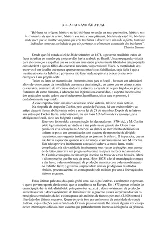 XII - A ESCRAVIDÃO ATUAL

      “Bárbara na origem; bárbara na lei; bárbara em todas as suas pretensões, bárbara nos
 instrumentos de que se serve; bárbara em suas conseqüências; bárbara de espírito; bárbara
 onde quer que se mostre; ao passo que cria bárbaros e desenvolve em toda a parte, tanto no
      indivíduo como na sociedade a que ele pertence os elementos essenciais dos bárbaros”.
                                                                            Charles Sumner

        Desde que foi votada a lei de 28 de setembro de 1871, o governo brasileiro tratou de
fazer acreditar ao mundo que a escravidão havia acabado no Brasil. Uma propaganda voltada
para ele começou a espalhar que os escravos iam sendo gradualmente libertados em proporção
considerável e que os filhos das escravas nasciam completamente livres. A mortalidade dos
escravos é um detalhe que nunca aparece nessas estatísticas falsificadas, cuja idéia é que a
mentira no exterior habilita o governo a não fazer nada no país e a deixar os escravos
entregues à sua própria sorte.
        Todos os fatos de manumissão - honrosíssimos para o Brasil - formam um admirável
alto-relevo no campo da mortalidade que nunca atrai atenção, ao passo que os crimes contra
os escravos, o número de africanos ainda em cativeiro, a caçada de negros fugidos, os preços
flutuantes da carne humana, a educação dos ingênuos na escravidão, o aspecto mesmíssimo
dos ergástulos rurais: tudo o que é indecoroso, humilhante, triste para o governo, é
cuidadosamente suprimido.
        A esse respeito citarei um único resultado desse sistema, talvez o mais notável.
        Na biografia de Augustin Cochin, pelo conde de Falloux, há um trecho relativo ao
artigo daquele ilustre abolicionista sobre a nossa lei de 28 de setembro. Depois de referir-se
aos votos que Cochin fizera, anteriormente, no seu livro L’Abolition de l’esclavage, pela
abolição no Brasil, diz o seu biógrafo e amigo:
                Esse voto foi ouvido; a emancipação foi decretada em 1870 (sic), e M. Cochin
                pôde legitimamente reivindicar a sua parte nesse grande ato. O seu livro
                produzira viva sensação na América; os chefes do movimento abolicionista
                tinham-se posto em comunicação com o autor; ele mesmo havia dirigido
                respeitosas, mas urgentes instâncias ao governo brasileiro. O imperador, que as
                não havia esquecido, quando veio à Europa, conversou muito com M. Cochin.
                Este não aprovava inteiramente a nova lei; achava-a muito lenta, muito
                complicada; ela não satisfazia inteiramente suas vastas aspirações; mas apesar
                de defeitos, marcava um progresso bastante real para merecer ser assinalado.
                M. Cochin consagrou-lhe um artigo inserido na Revue de Deux Mondes, talvez
                o último escrito que lhe saiu da pena. Hoje (1875) a lei d emancipação começa
                a dar fruto; o desenvolvimento da produção aumenta com o desenvolvimento
                do trabalho livre; o governo, surpreendido com os prodigiosos resultados
                obtidos, procura acelerá-los consagrando seis milhões por ano à libertação dos
                últimos escravos.

        Estas últimas palavras, das quais grifei uma, são significativas, e realmente expressam
o que o governo queria desde então que se acreditasse na Europa. Em 1875 apenas o fundo de
emancipação havia sido distribuído pela primeira vez; e já o desenvolvimento da produção
aumentava com o desenvolvimento do trabalho livre; o governo estava surpreendido com os
prodigiosos resultados da lei, e consagrava seis milhões de francos por anos (2.400 contos) à
liberdade dos últimos escravos. Quem escrevia isso era um homem da autoridade do conde
Falloux, cujas relações com a família de Órleans provavelmente lhe deram alguma vez ensejo
de ter informações oficiais, num assunto que particularmente interessa à biografia da princesa
 