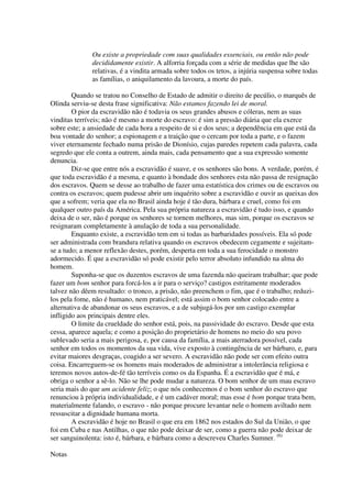 Ou existe a propriedade com suas qualidades essenciais, ou então não pode
              decididamente existir. A alforria forçada com a série de medidas que lhe são
              relativas, é a vindita armada sobre todos os tetos, a injúria suspensa sobre todas
              as famílias, o aniquilamento da lavoura, a morte do país.

        Quando se tratou no Conselho de Estado de admitir o direito de pecúlio, o marquês de
Olinda serviu-se desta frase significativa: Não estamos fazendo lei de moral.
        O pior da escravidão não é todavia os seus grandes abusos e cóleras, nem as suas
vinditas terríveis; não é mesmo a morte do escravo: é sim a pressão diária que ela exerce
sobre este; a ansiedade de cada hora a respeito de si e dos seus; a dependência em que está da
boa vontade do senhor; a espionagem e a traição que o cercam por toda a parte, e o fazem
viver eternamente fechado numa prisão de Dionísio, cujas paredes repetem cada palavra, cada
segredo que ele conta a outrem, ainda mais, cada pensamento que a sua expressão somente
denuncia.
        Diz-se que entre nós a escravidão é suave, e os senhores são bons. A verdade, porém, é
que toda escravidão é a mesma, e quanto à bondade dos senhores esta não passa de resignação
dos escravos. Quem se desse ao trabalho de fazer uma estatística dos crimes ou de escravos ou
contra os escravos; quem pudesse abrir um inquérito sobre a escravidão e ouvir as queixas dos
que a sofrem; veria que ela no Brasil ainda hoje é tão dura, bárbara e cruel, como foi em
qualquer outro país da América. Pela sua própria natureza a escravidão é tudo isso, e quando
deixa de o ser, não é porque os senhores se tornem melhores, mas sim, porque os escravos se
resignaram completamente à anulação de toda a sua personalidade.
        Enquanto existe, a escravidão tem em si todas as barbaridades possíveis. Ela só pode
ser administrada com brandura relativa quando os escravos obedecem cegamente e sujeitam-
se a tudo; a menor reflexão destes, porém, desperta em toda a sua ferocidade o monstro
adormecido. É que a escravidão só pode existir pelo terror absoluto infundido na alma do
homem.
        Suponha-se que os duzentos escravos de uma fazenda não queiram trabalhar; que pode
fazer um bom senhor para forcá-los a ir para o serviço? castigos estritamente moderados
talvez não dêem resultado: o tronco, a prisão, não preenchem o fim, que é o trabalho; reduzi-
los pela fome, não é humano, nem praticável; está assim o bom senhor colocado entre a
alternativa de abandonar os seus escravos, e a de subjugá-los por um castigo exemplar
infligido aos principais dentre eles.
        O limite da crueldade do senhor está, pois, na passividade do escravo. Desde que esta
cessa, aparece aquela; e como a posição do proprietário de homens no meio do seu povo
sublevado seria a mais perigosa, e, por causa da família, a mais aterradora possível, cada
senhor em todos os momentos da sua vida, vive exposto à contingência de ser bárbaro, e, para
evitar maiores desgraças, coagido a ser severo. A escravidão não pode ser com efeito outra
coisa. Encarreguem-se os homens mais moderados de administrar a intolerância religiosa e
teremos novos autos-de-fé tão terríveis como os da Espanha. É a escravidão que é má, e
obriga o senhor a sê-lo. Não se lhe pode mudar a natureza. O bom senhor de um mau escravo
seria mais do que um acidente feliz; o que nós conhecemos é o bom senhor do escravo que
renunciou à própria individualidade, e é um cadáver moral; mas esse é bom porque trata bem,
materialmente falando, o escravo - não porque procure levantar nele o homem aviltado nem
ressuscitar a dignidade humana morta.
        A escravidão é hoje no Brasil o que era em 1862 nos estados do Sul da União, o que
foi em Cuba e nas Antilhas, o que não pode deixar de ser, como a guerra não pode deixar de
ser sanguinolenta: isto é, bárbara, e bárbara como a descreveu Charles Sumner. (6)

Notas
 