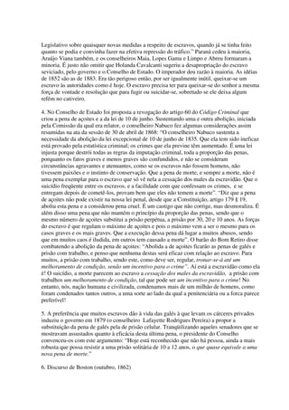 Legislativo sobre quaisquer novas medidas a respeito de escravos, quando já se tinha feito
quanto se podia e convinha fazer na efetiva repressão do tráfico.” Paraná cedeu à maioria,
Araújo Viana também, e os conselheiros Maia, Lopes Gama e Limpo e Abreu formaram a
minoria. É justo não omitir que Holanda Cavalcanti sugeriu a desapropriação do escravo
seviciado, pelo governo e o Conselho de Estado. O imperador deu razão à maioria. As idéias
de 1852 são as de 1883. Era tão perigoso então, por ser igualmente inútil, queixar-se um
escravo às autoridades como é hoje. O escravo precisa ter para queixar-se do senhor a mesma
força de vontade e resolução que para fugir ou suicidar-se, sobretudo se ele deixa algum
refém no cativeiro.

4. No Conselho de Estado foi proposta a revogação do artigo 60 do Código Criminal que
criou a pena de açoites e a da lei de 10 de junho. Sustentando uma e outra abolição, iniciada
pela Comissão da qual era relator, o conselheiro Nabuco fez algumas considerações assim
resumidas na ata da sessão de 30 de abril de 1868: “O conselheiro Nabuco sustenta a
necessidade da abolição da lei excepcional de 10 de junho de 1835. Que ela tem sido ineficaz
está provado pela estatística criminal; os crimes que ela previne têm aumentado. É uma lei
injusta porque destrói todas as regras da imputação criminal, toda a proporção das penas,
porquanto os fatos graves e menos graves são confundidos, e não se consideram
circunstâncias agravantes e atenuantes, como se os escravos não fossem homens, não
tivessem paixões e o instinto de conservação. Que a pena de morte, e sempre a morte, não é
uma pena exemplar para o escravo que só vê nela a cessação dos males da escravidão. Que o
suicídio freqüente entre os escravos, e a facilidade com que confessam os crimes, e se
entregam depois de cometê-los, provam bem que eles não temem a morte”. “Diz que a pena
de açoites não pode existir na nossa lei penal, desde que a Constituição, artigo 179 § 19,
aboliu esta pena e a considerou pena cruel. É um castigo que não corrige, mas desmoraliza. É
além disso uma pena que não mantém o princípio da proporção das penas, sendo que o
mesmo número de açoites substitui a prisão perpétua, a prisão por 30, 20 e 10 anos. As forças
do escravo é que regulam o máximo de açoites e pois o máximo vem a ser o mesmo para os
casos graves e os mais graves. Que a execução dessa pena dá lugar a muitos abusos, sendo
que em muitos caos é iludida, em outros tem causado a morte”. O barão do Bom Retiro disse
combatendo a abolição da pena de açoites: “Abolida a de açoites ficarão as penas de galés e
prisão com trabalho, e penso que nenhuma destas será eficaz com relação ao escravo. Para
muitos, a prisão com trabalho, sendo este, como deve ser, regular, tronar-se-á até um
melhoramento de condição, senão um incentivo para o crime”. Aí está a escravidão como ela
é! O suicídio, a morte parecem ao escravo a cessação dos males da escravidão, a prisão com
trabalhos um melhoramento de condição, tal que pode ser um incentivo para o crime! No
entanto, nós, nação humana e civilizada, condenamos mais de um milhão de homens, como
foram condenados tantos outros, a uma sorte ao lado da qual a penitenciária ou a forca parece
preferível!

5. A preferência que muitos escravos dão à vida das galés à que levam os cárceres privados
induziu o governo em 1879 (o conselheiro Lafayette Rodrigues Pereira) a propor a
substituição da pena de galés pela de prisão celular. Tranqüilizando aqueles senadores que se
mostravam assustados quanto à eficácia desta última pena, o presidente do Conselho
convenceu-os com este argumento: “Hoje está reconhecido que não há pessoa, ainda a mais
robusta que possa resistir a uma prisão solitária de 10 a 12 anos, o que quase equivale a uma
nova pena de morte.”

6. Discurso de Boston (outubro, 1862)
 
