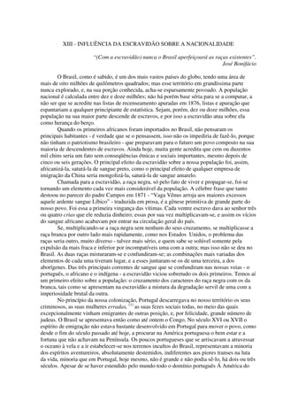 XIII - INFLUÊNCIA DA ESCRAVIDÃO SOBRE A NACIONALIDADE

                       “(Com a escravidão) nunca o Brasil aperfeiçoará as raças existentes”.
                                                                             José Bonifácio

        O Brasil, como é sabido, é um dos mais vastos países do globo, tendo uma área de
mais de oito milhões de quilômetros quadrados; mas esse território em grandíssima parte
nunca explorado, e, na sua porção conhecida, acha-se esparsamente povoado. A população
nacional é calculada entre dez e doze milhões; não há porém base séria para se a computar, a
não ser que se acredite nas listas de recenseamento apuradas em 1876, listas e apuração que
espantariam a qualquer principiante de estatística. Sejam, porém, dez ou doze milhões, essa
população na sua maior parte descende de escravos, e por isso a escravidão atua sobre ela
como herança do berço.
        Quando os primeiros africanos foram importados no Brasil, não pensaram os
principais habitantes - é verdade que se o pensassem, isso não os impediria de fazê-lo, porque
não tinham o patriotismo brasileiro - que preparavam para o futuro um povo composto na sua
maioria de descendentes de escravos. Ainda hoje, muita gente acredita que cem ou duzentos
mil chins seria um fato sem conseqüências étnicas e sociais importantes, mesmo depois de
cinco ou seis gerações. O principal efeito da escravidão sobre a nossa população foi, assim,
africanizá-la, saturá-la de sangue preto, como o principal efeito de qualquer empresa de
imigração da China seria mongolizá-la, saturá-la de sangue amarelo.
        Chamada para a escravidão, a raça negra, só pelo fato de viver e propagar-se, foi-se
tornando um elemento cada vez mais considerável da população. A célebre frase que tanto
destoou no parecer do padre Campos em 1871 - “Vaga Vênus arroja aos maiores excessos
aquele ardente sangue Líbico” - traduzida em prosa, é a gênese primitiva de grande parte do
nosso povo. Foi essa a primeira vingança das vítimas. Cada ventre escravo dava ao senhor três
ou quatro crias que ele reduzia dinheiro; essas por sua vez multiplicavam-se, e assim os vícios
do sangue africano acabavam por entrar na circulação geral do país.
        Se, multiplicando-se a raça negra sem nenhum do seus cruzamento, se multiplicasse a
raça branca por outro lado mais rapidamente, como nos Estados Unidos, o problema das
raças seria outro, muito diverso - talvez mais sério, e quem sabe se solúvel somente pela
expulsão da mais fraca e inferior por incompatíveis uma com a outra; mas isso não se deu no
Brasil. As duas raças misturaram-se e confundiram-se; as combinações mais variadas dos
elementos de cada uma tiveram lugar, e a esses juntaram-se os de uma terceira, a dos
aborígenes. Das três principais correntes de sangue que se confundiram nas nossas veias - o
português, o africano e o indígena - a escravidão viciou sobretudo os dois primeiros. Temos aí
um primeiro efeito sobre a população: o cruzamento dos caracteres do raça negra com os da
branca, tais como se apresentam na escravidão a mistura da degradação servil de uma com a
imperiosidade brutal da outra.
        No princípio da nossa colonização, Portugal descarregava no nosso território os seus
criminosos, as suas mulheres erradas, (1) as suas fezes sociais todas, no meio das quais
excepcionalmente vinham emigrantes de outras posição, e, por felicidade, grande número de
judeus. O Brasil se apresentava então como até ontem o Congo. No século XVI ou XVII o
espírito de emigração não estava bastante desenvolvido em Portugal para mover o povo, como
desde o fim do século passado até hoje, a procurar na América portuguesa o bem estar e a
fortuna que não achavam na Península. Os poucos portugueses que se arriscavam a atravessar
o oceano à vela e a ir estabelecer-se nos terrenos incultos do Brasil, representavam a minoria
dos espíritos aventureiros, absolutamente destemidos, indiferentes aos piores transes na luta
da vida, minoria que em Portugal, hoje mesmo, não é grande e não podia sê-lo, há dois ou três
séculos. Apesar de se haver estendido pelo mundo todo o domínio português Á América do
 