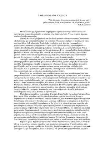 II. O PARTIDO ABOLICIONISTA

                                          “Não há maior honra para um partido do que sofrer
                                    pela sustentação de princípios que ele julga serem justos”
                                                                               W.E. Gladstone


        O sentido em que é geralmente empregada a expressão partido abolicionista não
corresponde ao que, de ordinário, se entende pela palavra partido. A esse respeito algumas
explicações são necessárias.
        Não há dúvida de que já existe um núcleo de pessoas identificadas com o movimento
abolicionista, que sentem dificuldade em continuar filiadas nos partidos existentes, por causa
das suas idéias. Sob a bandeira da abolição, combatem hoje liberais, conservadores,
republicanos, sem outro compromisso - e este tácito e por assim dizer de honra política -
senão o de subordinarem a rejeição partidária a outra maior, à consciência humana. Assim
como, na passada legislatura, diversos liberais julgaram dever votar pela idéia abolicionista de
preferência a votar pelo seu partido, também nas seguintes encontrar-se-ão conservadores
prontos a fazer outro tanto e republicanos que prefiram combater pela causa da liberdade
pessoal dos escravos a combater pela forma de governo da sua aspiração.
        A simples subordinação do interesse de qualquer dos atuais partidos ao interesse da
emancipação basta para mostrar que o partido abolicionista, quando surgir, há de satisfazer
um ideal de pátria mais elevado, compreensivo e humano, do que o de qualquer dos outros
partidos já formados, os quais são todos mais ou menos sustentados e bafejados pela
escravidão. Não se pode todavia, por enquanto, chamar partido à corrente de opinião, ainda
não encaminhada para seu destino, a cuja expansão assistimos.
        Entende-se por partido não uma opinião somente, mas uma opinião organizada para
chegar aos seus fins: o abolicionismo é por hora, uma agitação, e é cedo ainda para se dizer se
será algum dia um partido. Nós o vemos desagregando fortemente os partidos existentes, e até
certo ponto constituindo uma igreja à parte composta dos cismáticos de todas as outras. No
Partido Liberal a corrente conseguiu, pelo menos, pôr a descoberto os alicerces mentirosos do
liberalismo entre nós. Quanto ao Partido Conservador, devemos esperar a prova da passagem
pelo poder que desmoralizou os seus adversários, para sabermos que ação o abolicionismo
exercerá sobre ele. Uma nova dissidência, com a mesma bandeira de 1871, valeria um
exército para a nossa causa. Restam os republicanos.
        O abolicionismo afetou esse partido de um modo profundo, e a nenhum fez tanto bem.
Foi a lei de 28 de setembro e a idéia, adrede espalhada entre os fazendeiros, de que o
imperador era o chefe do movimento contra a escravidão, que de repente engrossou as fileiras
republicanas com uma leva de voluntários saídos de onde menos se imaginava. A República
compreendeu a oportunidade dourada que se lhe oferecia, e não a desprezou; o partido, não
falo da opinião, mas da associação, aproveitou largamente as simpatias que lhe procurava a
corajosa defesa, empreendida notavelmente pelo sr. Cristiano Ottoni, dos interesses da grande
propriedade. Como era natural, por outro lado, o abolicionismo, depois de muitas hesitações,
impôs-se ao espírito de grande número de republicanos como uma obrigação maior, mais
urgente, mais justa, e a todos os respeitos mais considerável, do que a de mudar a forma do
governo com o auxílio de proprietários de homens. Foi na forte democracia escravagista de
São Paulo que a contradição desses dois estados sociais se manifestou de modo mais evidente.
        Supondo que a República seja a forma natural da democracia, ainda assim, o dever de
elevar os escravos a homens precede a toda arquitetura democrática. O abolicionismo num
país de escravos é para o republicano de razão a República oportunista, a que pede o que pode
conseguir e o que mais precisa, e não se esteriliza em querer antecipar uma ordem de coisas
 