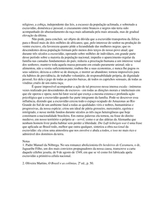 religioso, a cobiça, independente das leis, a escassez da população aclimada, e sobretudo a
escravidão, doméstica e pessoal, o cruzamento entre brancos e negros não teria sido
acompanhado do abastardamento da raça mais adiantada pela mais atrasada, mas de gradual
elevação da última.
        Não pode, para concluir, ser objeto de dúvida que a escravidão transportou da África
para o Brasil mais de dois milhões de africanos; que, pelo interesse do senhor na produção do
ventre escravo, ela favoreceu quanto pôde a fecundidade das mulheres negras; que os
descendentes dessa população formam pelo menos dois terços do nosso povo atual; que
durante três séculos a escravidão, operando sobre milhões de indivíduos, em grande parte
desse período sobre a maioria da população nacional, impediu o aparecimento regular da
família nas camadas fundamentais do país; reduziu a procriação humana a um interesse venal
dos senhores; manteve toda aquela massa pensante em estado puramente animal; não a
alimentou, não a vestiu suficientemente; roubou-lhe a suas economias, e nunca lhe pagou os
seus salários; deixou-a cobrir-se de doenças, e morrer ao abandono; tornou impossíveis para
ela hábitos de previdência, de trabalho voluntário, de responsabilidade própria, de dignidade
pessoal; fez dela o jogo de todas as paixões baixas, de todos os caprichos sensuais, de todas as
vinditas cruéis de um outra raça;
        É quase impossível acompanhar a ação de tal processo nessa imensa escala - inúmeras
vezes realizado por descendentes de escravos - em todas as direções morais e intelectuais em
que ele operou e opera; nem há fator social que exerça a mesma extensa e profunda ação
psicológica que a escravidão quando faz parte integrante da família. Pode-se descrever essa
influência, dizendo que a escravidão cercou todo o espaço ocupado do Amazonas ao Rio
Grande do Sul de um ambiente fatal a todas as qualidades viris e nobres, humanitárias e
progressivas, da nossa espécie; criou um ideal de pátria grosseiro, mercenário, egoísta e
retrógrado, e nesse molde fundou durante séculos as três raças heterogêneas que hoje
constituem a nacionalidade brasileira. Em outras palavras ela tornou, na frase do direito
medievo, em nosso território o próprio ar - servil, como o ar das aldeias da Alemanha que
nenhum homem livre podia habitar sem perder a liberdade. Die Luft leibeigen war é uma frase
que aplicada ao Brasil todo, melhor que outra qualquer, sintetiza a obra nacional da
escravidão: ela criou uma atmosfera que nos envolve e abala a todos, e isso no mais rico e
admirável dos domínios da terra.

Notas
1. Padre Manuel da Nóbrega. No seu romance abolicionista Os herdeiros de Caramuru, o dr,
Jaguaribe Filho, um dos mais convictos propugnadores da nossa causa, transcreve a carta
daquele célebre jesuíta, de 9 de agosto de 1549, em que se vê como foi fabricada apela
escravidão a primitiva célula nacional.

2. Oliveira Martins, O Brasil e as colônias, 2ª ed., p. 50.
 