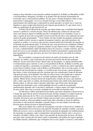 acham-se hoje reduzidos à mais precária condição imaginável, na Bahia, no Maranhão, no Rio
e em Pernambuco, obrigados a recolher-se ao grande asilo das fortunas desbaratadas da
escravidão, que é o funcionalismo público. Se, por acaso, o Estado despedisse todos os seus
pensionistas e empregados, ver-se-ia a situação real que a escravidão reduziu os
representantes das famílias que a exploraram no século passado e no atual, isto é, como ela
liquidou-se, quase sempre pela bancarrota das riquezas que produziu. E o que temos visto é
nada em comparação do que havemos de ver.
         O Norte todo do Brasil há de recordar, por muito tempo, que o resultado final daquele
sistema é a pobreza e a miséria do país. Nem é de admirar que a cultura do solo por uma
classe sem interesse algum no trabalho que lhe é extorquido dê esses resultados. Como se
sabe, o regime da terra sob a escravidão consiste na divisão de todo o solo explorado em certo
número de grades propriedades. (2) Esses feudos são logo isolados de qualquer comunicação
com o mundo exterior; mesmo os agentes do pequeno comércio, que neles penetram, são
suspeitos ao senhor, e os escravos que nascem e morrem dentro dos horizontes do engenho ou
da fazenda são praticamente galés. A divisão de uma vasta província em verdadeiras colônias
penais, refratárias ao progresso, pequenos ashantis em que impera uma só vontade, entregue,
às vezes, a administradores saídos da própria classe dos escravos, e sempre a feitores, que em
geral são escravos sem entranhas, não pode trazer benefício permanente à região parcelada,
nem à população livre que nela mora, por favor dos donos da terra, em estado de contínua
dependência.
         Por isso também, os progressos do interior são nulos em trezentos anos de vida
nacional. As cidades, a que a presença dos governos provinciais não dá uma animação
artificial, são por assim dizer mortas. Quase todas são decadentes. A capital centraliza todos
os fornecimentos para o interior; é com o correspondente do Recife, da Bahia ou do Rio, que
o senhor de engenho e o fazendeiro se entendem, e, assim, o comércio dos outros municípios
da província é nenhum. O que se dá na Bahia e em Pernambuco, dá-se em toda a parte, A vida
provincial está concentrada nas capitais, e a existência que essas levam, o pouco progresso
que fazem, o lento crescimento que têm, mostram que essa centralização, longe de derramar
vida pela província, fá-la definhar. Essa falta de centros locais é tão grande que o mapa de
cada província poderia ser feito sem se esconder nenhuma cidade, notando-se apenas as
capitais. Muitas destas constam mesmo de insignificantes coleções de casas, cujo material
todo, e tudo o que nelas se contém, não bastaria para formar uma cidade norte-americana de
décima ordem. A vida nas outras é precária, falta tudo o que é bem estar; não há água
encanada nem iluminação a gás, a municipalidade não tem a renda de um particular
medianamente abastado, não se encontra o rudimento, o esboço sequer, dos órgãos funcionais
de uma cidade. São esses os grandes resultados da escravidão em trezentos anos.
         Ao lado dessa velhice antecipada de povoações, que nunca chegaram a desenvolver-se,
e muitas das quais hão de morrer sem passar do que são hoje, imagine-se a improvisação de
uma cidade americana do Far West, ou o crescimento rápido dos estabelecimentos da
Austrália. Em poucos anos nos Estados Unidos uma povoação cresce, passa pelos sucessivos
estados, levanta-se sobre uma planta na qual foram antes marcados os locais de edifícios
necessários à vida moral da comunhão, e quando chega a ser uma cidade é um todo cujas
diversas partes desenvolveram-se harmonicamente.
         Mas essas cidades são o centro de uma pequena zona que se desenvolveu, também, de
modo radicalmente diverso da nossa zona agrícola. Fazendas ou engenhos isolados, com uma
fábrica de escravos, com os moradores das terras na posição de agregados do estabelecimento,
de camaradas ou capangas; onde os proprietários não permitem relações entre o seu povo e
estranhos; divididos, muitas vezes, entre si por questões de demarcações de terras, tão fatais
num país onde a justiça não tem meios contra os potentados; não podem dar lugar à aparição
de cidades internas, autônomas, que vivifiquem com os seus capitais e recursos a zona onde se
 