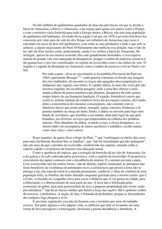 Os três milhões de quilômetros quadrados de duas das províncias em que se divide a
bacia do Amazonas, o Pará e o Amazonas, com espaço para quase seis países como a França,
e com o território vazio limítrofe para toda a Europa menos a Rússia, não tem uma população
de quinhentos mil habitantes. O estado dessa região é tal que em 1878 o governo brasileiro fez
concessão por vinte anos do vale do alto Xingu, um tributário do Amazonas cujo curso é
calculado em cerca de dois mil quilômetros, com todas as suas produções e tudo o que nele se
achasse, a alguns negociantes do Pará! O Parlamento não ratificou essa doação; mas o fato de
ter sido ela feita mostra como, praticamente, ainda é res nullius a bacia do Amazonas. Os
seringais. apesar da sua imensa extensão, têm sido grandemente destruídos, e essa riqueza
natural do grande vale está ameaçada de desaparecer, porque o caráter da industria extrativa é
tão ganancioso, e por isso esterilizador, no regime da escravidão como o da cultura do solo. O
regatão é o agente da destruição no Amazonas como o senhor de escravos o foi no Norte e no
Sul.
                 Por toda a parte - dizia no seu relatório à Assembléia Provincial do Pará em
                 1862 o presidente Brusque (3) - onde penetra o homem civilizado nas margens
                 dos rios inabitados, ali encontra os traços não apagados dessa população (os
                 indígenas) que vagueia sem futuro. E a pobre aldeia, às mais das vezes por eles
                 mesmos erguidas em escolhida paragem, onde a terra lhes oferece a mais
                 ampla colheita da pouca mandioca que plantam, desaparece de todo, pouco
                 tempo depois da sua lisonjeira fundação. O regatão, formidável cancro que
                 corrói as artérias naturais do comércio lícito das povoações centrais, desviando
                 delas a concorrência dos incautos consumidores, não contente com os
                 fabulosos lucros que assim aufere, transpõe, audaz, enormes distâncias e lá
                 penetra também na choça do índio. Então, a aldeia se converte para logo num
                 bando de servidores, que distribui a seu talante, mais pelo rigor do que pela
                 brandura, nos diversos serviços que empreendem na colheita dos produtos
                 naturais. Pelo abandono da aldeia, se perde a roça, a choça desaparece, e o
                 mísero índio em recompensa de tantos sacrifícios e trabalhos, recebe muitas
                 vezes uma calça e uma camisa.

        Esses regatões, de quem disse o bispo do Pará, (4) que “embriagam os chefes das casas
para mais facilmente desonrar-lhes as famílias”, que “não há imoralidade que não pratiquem”,
não são mais do que o produto da escravidão, estabelecida nas capitais, atuando sobre o
espírito cupido e aventureiro de homens sem educação moral.
        Como a aparência de riqueza, que a extração da borracha dá ao vale do Amazonas, foi
a do açúcar e do café cultivado pelos processos e com o espírito da escravidão. O progresso e
crescimento da capital contrasta com a decadência do interior. É o mesmo em toda a parte.
Com a escravidão não há centros locais, vida de distrito, espírito municipal; as paróquias não
tiram benefícios da vizinhança de potentados ricos; a aristocracia que possui a terra não se
entrega a ela, não trata de torná-la a morada permanente, saudável, e cheia de conforto de uma
população feliz; as famílias são todas nômades enquanto gravitam para o mesmo centro, que é
a Corte. A fazenda ou o engenho serve para cavar o dinheiro que se vai gastar na cidade, para
a hibernação, e o aborrecimento de uma parte do ano. A terra não é fertilizada pelas
economias do pobre, nem pela generosidade do rico; a pequena propriedade não existe senão
por tolerância,(5) não há as classes médias que fazem a força das nações. Há o opulento senhor
de escravos, e proletários. A nação, de fato, é formada de proletários, porque os descendentes
dos senhores logo chegam a sê-lo.
        É um triste espetáculo essa luta do homem com o território por meio do trabalho
escravo. Em parte alguma o solo adquire vida; os edifícios que nele se levantam são uma
forma de luxo passageiro e extravagante, destinada a pronta decadência e abandono. A
 