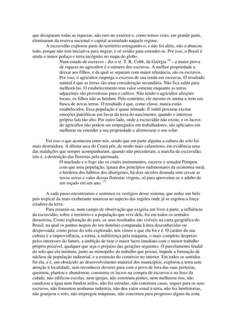 que dissiparam todas as riquezas, não raro no exterior e, como temos visto, em grande parte,
eliminaram da reserva nacional o capital acumulado naquele regime.
       A escravidão explorou parte do território estragando-o, e não foi além, não o abarcou
todo, porque não tem iniciativa para migrar, e só avidez para estender-se. Por isso, o Brasil é
ainda o maior pedaço e terra incógnito no mapa do globo.
              Num estado de escravos - diz o sr. T. R. Cobb, da Geórgia (6) - a maior prova
              de riqueza no agricultor é o número dos escravos. A melhor propriedade a
              deixar aos filhos, e da qual se separam com maior relutância, são os escravos.
              Por isso, o agricultor emprega o excesso de sua renda em escravos. O resultado
              natural é que as terras são uma consideração secundária. Não fica saldo para
              melhorá-las. O estabelecimento tem valor somente enquanto as terras
              adjacentes são proveitosas para o cultivo. Não tendo o agricultor afeições
              locais, os filhos não as herdam. Pelo contrário, ele mesmo os anima a irem em
              busca de novas terras. O resultado é que, como classe, nunca estão
              estabelecidos. Essa população é quase nômade. É inútil procurar excitar
              emoções patrióticas em favor da terra do nascimento, quando o interesse
              próprio fala tão alto. Por outro lado, onde a escravidão não existe, e os lucros
              do agricultor não podem ser empregados em trabalhadores, são aplicados em
              melhorar ou estender a sua propriedade e aformosear o seu solar.

         Foi isso o que aconteceu entre nós, sendo que em parte alguma a cultura do solo foi
mais destruidora. A última seca do Ceará pôs, de modo mais calamitoso, em evidência uma
das maldições que sempre acompanharam, quando não precederam, a marcha da escravidão,
isto é, a destruição das florestas pela queimada.
                 O machado e o fogo são os cruéis instrumentos, escreve o senador Pompeu.
                 com que uma população, ignara dos princípios rudimentares da economia rural,
                 e herdeira dos hábitos dos aborígenes, há dois séculos desnuda sem cessar as
                 nossa serras e vales dessas florestas virgens, só para aproveitar-se o adubo de
                 um roçado em um ano. (7)

         A cada passo encontramos e sentimos os vestígios desse sistema, que reduz um belo
país tropical da mais exuberante natureza ao aspecto das regiões onde já se esgotou a força
criadora da terra.
         Para resumir-se, num campo de observação que exigiria um livro à parte, a influência
da escravidão, sobre o território e a população que vive dele, foi em todos os sentidos
desastrosa. Como exploração do país, os seus resultados são visíveis na carta geográfica do
Brasil, na qual os pontos negros do seu domínio comparada à área desconhecidas ou
despovoada; como posse do solo explorado, nós vimos o que ela foi e é. O caráter da sua
cultura é a improvidência, a rotina, a indiferença pela máquina, o mais completo desprezo
pelos interesses do futuro, a ambição de tirar o maior lucro imediato com o menor trabalho
próprio possível, qualquer que seja o prejuízo das gerações seguintes. O parcelamento feudal
do solo que ela instituiu, junto ao monopólio do trabalho que possui, impede a formação de
núcleos de população industrial, e a extensão do comércio no interior. Em todos os sentidos
foi ela, e é, um obstáculo ao desenvolvimento material dos municípios; explorou a terra sem
atenção à localidade, sem reconhecer deveres para com o povo de fora das suas porteiras,
queimou, plantou e abandonou; consumiu os lucros na compra de escravos e no luxo da
cidade; não edificou escolas, nem igrejas, não construiu pontes, nem melhorou rios, não
canalizou a água nem fundou asilos, não fez estradas, não construiu casas, sequer para os seus
escravos, não fomentou nenhuma indústria, não deu valor venal à terra, não fez benfeitorias,
não granjeou o solo, não empregou máquinas, não concorreu para progresso algum da zona
 