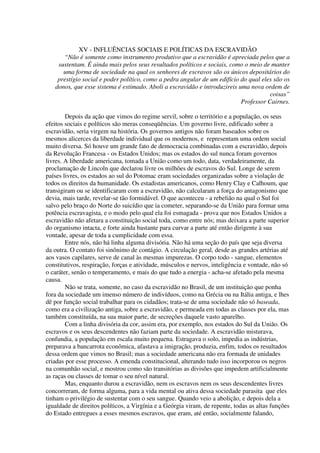 XV - INFLUÊNCIAS SOCIAIS E POLÍTICAS DA ESCRAVIDÃO
      “Não é somente como instrumento produtivo que a escravidão é apreciada pelos que a
    sustentam. É ainda mais pelos seus resultados políticos e sociais, como o meio de manter
      uma forma de sociedade na qual os senhores de escravos são os únicos depositários do
    prestígio social e poder político, como a pedra angular de um edifício do qual eles são os
   donos, que esse sistema é estimado. Aboli a escravidão e introduzireis uma nova ordem de
                                                                                      coisas”
                                                                           Professor Cairnes.

        Depois da ação que vimos do regime servil, sobre o território e a população, os seus
efeitos sociais e políticos são meras conseqüências. Um governo livre, edificado sobre a
escravidão, seria virgem na história. Os governos antigos não foram baseados sobre os
mesmos alicerces da liberdade individual que os modernos, e representam uma ordem social
muito diversa. Só houve um grande fato de democracia combinadas com a escravidão, depois
da Revolução Francesa - os Estados Unidos; mas os estados do sul nunca foram governos
livres. A liberdade americana, tomada a União como um todo, data, verdadeiramente, da
proclamação de Lincoln que declarou livre os milhões de escravos do Sul. Longe de serem
países livres, os estados ao sul do Potomac eram sociedades organizadas sobre a violação de
todos os direitos da humanidade. Os estadistas americanos, como Henry Clay e Calhoum, que
transigiram ou se identificaram com a escravidão, não calcularam a força do antagonismo que
devia, mais tarde, revelar-se tão formidável. O que aconteceu - a rebelião na qual o Sul foi
salvo pelo braço do Norte do suicídio que ia cometer, separando-se da União para formar uma
potência escravagista, e o modo pelo qual ela foi esmagada - prova que nos Estados Unidos a
escravidão não afetara a constituição social toda, como entre nós; mas deixara a parte superior
do organismo intacta, e forte ainda bastante para curvar a parte até então dirigente à sua
vontade, apesar de toda a cumplicidade com essa.
        Entre nós, não há linha alguma divisória. Não há uma seção do país que seja diversa
da outra. O contato foi sinônimo de contágio. A circulação geral, desde as grandes artérias até
aos vasos capilares, serve de canal às mesmas impurezas. O corpo todo - sangue, elementos
constitutivos, respiração, forças e atividade, músculos e nervos, inteligência e vontade, não só
o caráter, senão o temperamento, e mais do que tudo a energia - acha-se afetado pela mesma
causa.
        Não se trata, somente, no caso da escravidão no Brasil, de um instituição que ponha
fora da sociedade um imenso número de indivíduos, como na Grécia ou na Itália antiga, e lhes
dê por função social trabalhar para os cidadãos; trata-se de uma sociedade não só baseada,
como era a civilização antiga, sobre a escravidão, e permeada em todas as classes por ela, mas
também constituída, na sua maior parte, de secreções daquele vasto aparelho.
        Com a linha divisória da cor, assim era, por exemplo, nos estados do Sul da União. Os
escravos e os seus descendentes não faziam parte da sociedade. A escravidão misturava,
confundia, a população em escala muito pequena. Estragava o solo, impedia as indústrias,
preparava a bancarrota econômica, afastava a imigração, produzia, enfim, todos os resultados
dessa ordem que vimos no Brasil; mas a sociedade americana não era formada de unidades
criadas por esse processo. A emenda constitucional, alterando tudo isso incorporou os negros
na comunhão social, e mostrou como são transitórias as divisões que impedem artificialmente
as raças ou classes de tomar o seu nível natural.
        Mas, enquanto durou a escravidão, nem os escravos nem os seus descendentes livres
concorreram, de forma alguma, para a vida mental ou ativa dessa sociedade parasita que eles
tinham o privilégio de sustentar com o seu sangue. Quando veio a abolição, e depois dela a
igualdade de direitos políticos, a Virgínia e a Geórgia viram, de repente, todas as altas funções
do Estado entregues a esses mesmos escravos, que eram, até então, socialmente falando,
 