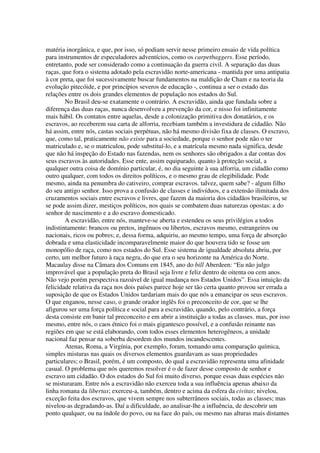 matéria inorgânica, e que, por isso, só podiam servir nesse primeiro ensaio de vida política
para instrumentos de especuladores adventícios, como os carpetbaggers. Esse período,
entretanto, pode ser considerado como a continuação da guerra civil. A separação das duas
raças, que fora o sistema adotado pela escravidão norte-americana - mantida por uma antipatia
à cor preta, que foi sucessivamente buscar fundamentos na maldição de Cham e na teoria da
evolução pitecóide, e por princípios severos de educação -, continua a ser o estado das
relações entre os dois grandes elementos de população nos estados do Sul.
        No Brasil deu-se exatamente o contrário. A escravidão, ainda que fundada sobre a
diferença das duas raças, nunca desenvolveu a prevenção da cor, e nisso foi infinitamente
mais hábil. Os contatos entre aquelas, desde a colonização primitiva dos donatários, e os
escravos, ao receberem sua carta de alforria, recebiam também a investidura de cidadão. Não
há assim, entre nós, castas sociais perpétuas, não há mesmo divisão fixa de classes. O escravo,
que, como tal, praticamente não existe para a sociedade, porque o senhor pode não o ter
matriculado e, se o matriculou, pode substituí-lo, e a matrícula mesmo nada significa, desde
que não há inspeção do Estado nas fazendas, nem os senhores são obrigados a dar contas dos
seus escravos às autoridades. Esse ente, assim equiparado, quanto à proteção social, a
qualquer outra coisa de domínio particular, é, no dia seguinte à sua alforria, um cidadão como
outro qualquer, com todos os direitos políticos, e o mesmo grau de elegibilidade. Pode
mesmo, ainda na penumbra do cativeiro, comprar escravos. talvez, quem sabe? - algum filho
do seu antigo senhor. Isso prova a confusão de classes e indivíduos, e a extensão ilimitada dos
cruzamentos sociais entre escravos e livres, que fazem da maioria dos cidadãos brasileiros, se
se pode assim dizer, mestiços políticos, nos quais se combatem duas naturezas opostas: a do
senhor de nascimento e a do escravo domesticado.
        A escravidão, entre nós, manteve-se aberta e estendeu os seus privilégios a todos
indistintamente: brancos ou pretos, ingênuos ou libertos, escravos mesmo, estrangeiros ou
nacionais, ricos ou pobres; e, dessa forma, adquiriu, ao mesmo tempo, uma força de absorção
dobrada e uma elasticidade incomparavelmente maior do que houvera tido se fosse um
monopólio de raça, como nos estados do Sul. Esse sistema de igualdade absoluta abriu, por
certo, um melhor futuro à raça negra, do que era o seu horizonte na América do Norte.
Macaulay disse na Câmara dos Comuns em 1845, ano do bill Aberdeen: “Eu não julgo
improvável que a população preta do Brasil seja livre e feliz dentro de oitenta ou cem anos.
Não vejo porém perspectiva razoável de igual mudança nos Estados Unidos”. Essa intuição da
felicidade relativa da raça nos dois países parece hoje ser tão certa quanto provou ser errada a
suposição de que os Estados Unidos tardariam mais do que nós a emancipar os seus escravos.
O que enganou, nesse caso, o grande orador inglês foi o preconceito de cor, que se lhe
afigurou ser uma força política e social para a escravidão, quando, pelo contrário, a força
desta consiste em banir tal preconceito e em abrir a instituição a todas as classes. mas, por isso
mesmo, entre nós, o caos étnico foi o mais gigantesco possível, e a confusão reinante nas
regiões em que se está elaborando, com todos esses elementos heterogêneos, a unidade
nacional faz pensar na soberba desordem dos mundos incandescentes.
        Atenas, Roma, a Virgínia, por exemplo, foram, tomando uma comparação química,
simples misturas nas quais os diversos elementos guardavam as suas propriedades
particulares; o Brasil, porém, é um composto, do qual a escravidão representa uma afinidade
casual. O problema que nós queremos resolver é o de fazer desse composto de senhor e
escravo um cidadão. O dos estados do Sul foi muito diverso, porque essas duas espécies não
se misturaram. Entre nós a escravidão não exerceu toda a sua influência apenas abaixo da
linha romana da libertas; exerceu-a, também, dentro e acima da esfera da civitas; nivelou,
exceção feita dos escravos, que vivem sempre nos subterrâneos sociais, todas as classes; mas
nivelou-as degradando-as. Daí a dificuldade, ao analisar-lhe a influência, de descobrir um
ponto qualquer, ou na índole do povo, ou na face do país, ou mesmo nas alturas mais distantes
 